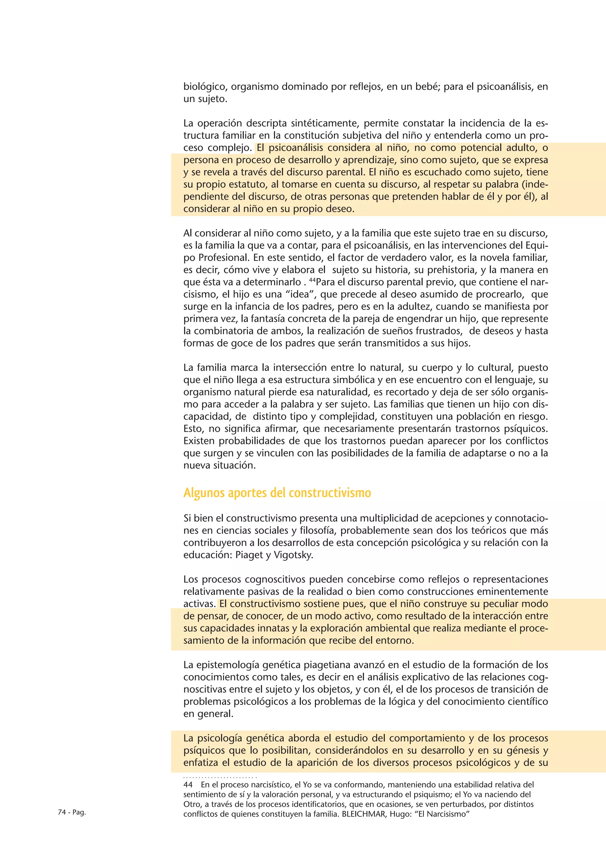 biológico, organismo dominado por reflejos, en un bebé; para el psicoanálisis, en
            un sujeto.

            La operación descripta sintéticamente, permite constatar la incidencia de la es-
            tructura familiar en la constitución subjetiva del niño y entenderla como un pro-
            ceso complejo. El psicoanálisis considera al niño, no como potencial adulto, o
            persona en proceso de desarrollo y aprendizaje, sino como sujeto, que se expresa
            y se revela a través del discurso parental. El niño es escuchado como sujeto, tiene
            su propio estatuto, al tomarse en cuenta su discurso, al respetar su palabra (inde-
            pendiente del discurso, de otras personas que pretenden hablar de él y por él), al
            considerar al niño en su propio deseo.

            Al considerar al niño como sujeto, y a la familia que este sujeto trae en su discurso,
            es la familia la que va a contar, para el psicoanálisis, en las intervenciones del Equi-
            po Profesional. En este sentido, el factor de verdadero valor, es la novela familiar,
            es decir, cómo vive y elabora el sujeto su historia, su prehistoria, y la manera en
            que ésta va a determinarlo . 44Para el discurso parental previo, que contiene el nar-
            cisismo, el hijo es una “idea”, que precede al deseo asumido de procrearlo, que
            surge en la infancia de los padres, pero es en la adultez, cuando se manifiesta por
            primera vez, la fantasía concreta de la pareja de engendrar un hijo, que represente
            la combinatoria de ambos, la realización de sueños frustrados, de deseos y hasta
            formas de goce de los padres que serán transmitidos a sus hijos.

            La familia marca la intersección entre lo natural, su cuerpo y lo cultural, puesto
            que el niño llega a esa estructura simbólica y en ese encuentro con el lenguaje, su
            organismo natural pierde esa naturalidad, es recortado y deja de ser sólo organis-
            mo para acceder a la palabra y ser sujeto. Las familias que tienen un hijo con dis-
            capacidad, de distinto tipo y complejidad, constituyen una población en riesgo.
            Esto, no significa afirmar, que necesariamente presentarán trastornos psíquicos.
            Existen probabilidades de que los trastornos puedan aparecer por los conflictos
            que surgen y se vinculen con las posibilidades de la familia de adaptarse o no a la
            nueva situación.

            Algunos aportes del constructivismo
            Si bien el constructivismo presenta una multiplicidad de acepciones y connotacio-
            nes en ciencias sociales y filosofía, probablemente sean dos los teóricos que más
            contribuyeron a los desarrollos de esta concepción psicológica y su relación con la
            educación: Piaget y Vigotsky.

            Los procesos cognoscitivos pueden concebirse como reflejos o representaciones
            relativamente pasivas de la realidad o bien como construcciones eminentemente
            activas. El constructivismo sostiene pues, que el niño construye su peculiar modo
            de pensar, de conocer, de un modo activo, como resultado de la interacción entre
            sus capacidades innatas y la exploración ambiental que realiza mediante el proce-
            samiento de la información que recibe del entorno.

            La epistemología genética piagetiana avanzó en el estudio de la formación de los
            conocimientos como tales, es decir en el análisis explicativo de las relaciones cog-
            noscitivas entre el sujeto y los objetos, y con él, el de los procesos de transición de
            problemas psicológicos a los problemas de la lógica y del conocimiento científico
            en general.

            La psicología genética aborda el estudio del comportamiento y de los procesos
            psíquicos que lo posibilitan, considerándolos en su desarrollo y en su génesis y
            enfatiza el estudio de la aparición de los diversos procesos psicológicos y de su

            44  En el proceso narcisístico, el Yo se va conformando, manteniendo una estabilidad relativa del
            sentimiento de sí y la valoración personal, y va estructurando el psiquismo; el Yo va naciendo del
            Otro, a través de los procesos identificatorios, que en ocasiones, se ven perturbados, por distintos
74 - Pag.   conflictos de quienes constituyen la familia. BLEICHMAR, Hugo: “El Narcisismo”
 