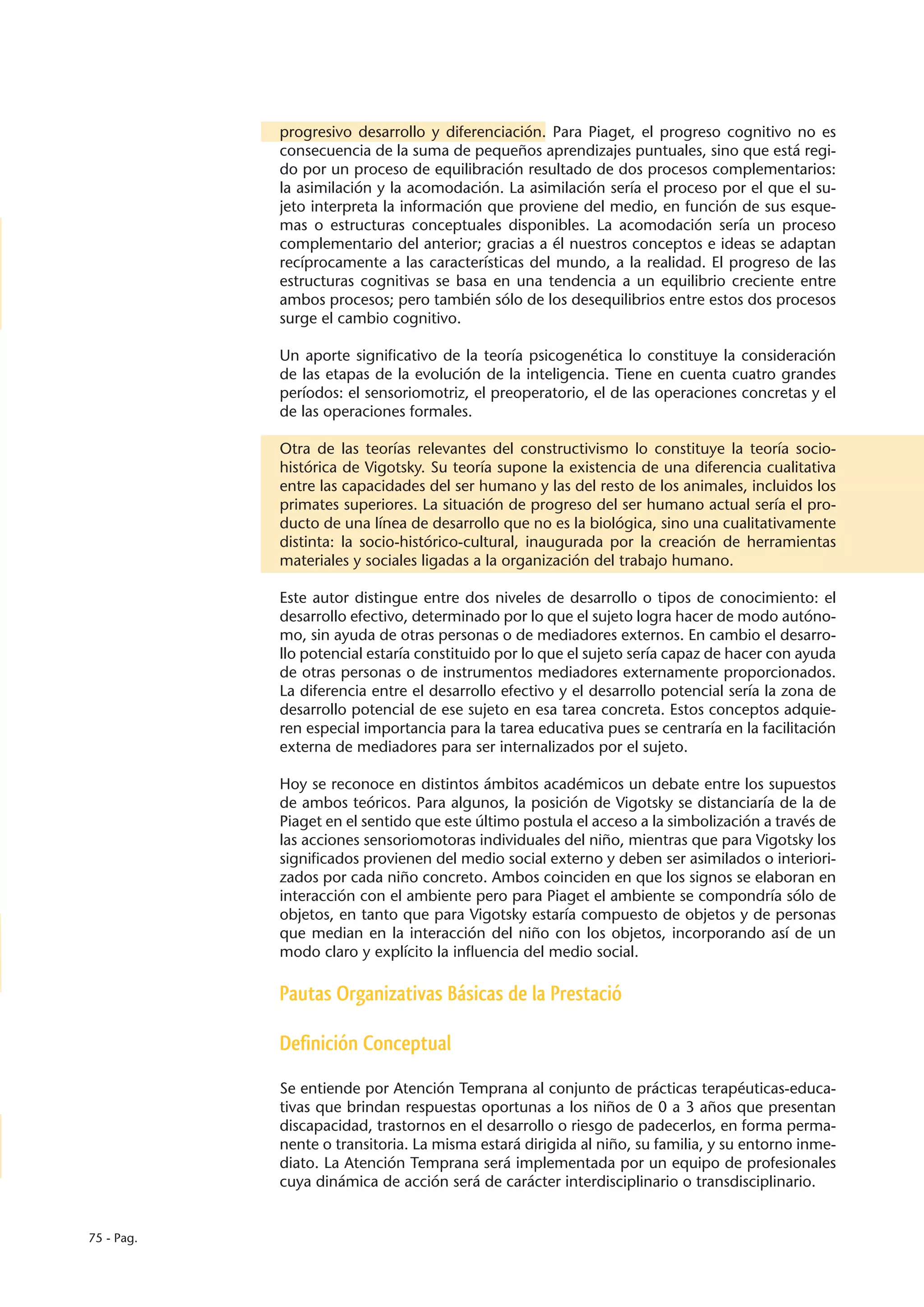progresivo desarrollo y diferenciación. Para Piaget, el progreso cognitivo no es
            consecuencia de la suma de pequeños aprendizajes puntuales, sino que está regi-
            do por un proceso de equilibración resultado de dos procesos complementarios:
            la asimilación y la acomodación. La asimilación sería el proceso por el que el su-
            jeto interpreta la información que proviene del medio, en función de sus esque-
            mas o estructuras conceptuales disponibles. La acomodación sería un proceso
            complementario del anterior; gracias a él nuestros conceptos e ideas se adaptan
            recíprocamente a las características del mundo, a la realidad. El progreso de las
            estructuras cognitivas se basa en una tendencia a un equilibrio creciente entre
            ambos procesos; pero también sólo de los desequilibrios entre estos dos procesos
            surge el cambio cognitivo.

            Un aporte significativo de la teoría psicogenética lo constituye la consideración
            de las etapas de la evolución de la inteligencia. Tiene en cuenta cuatro grandes
            períodos: el sensoriomotriz, el preoperatorio, el de las operaciones concretas y el
            de las operaciones formales.

            Otra de las teorías relevantes del constructivismo lo constituye la teoría socio-
            histórica de Vigotsky. Su teoría supone la existencia de una diferencia cualitativa
            entre las capacidades del ser humano y las del resto de los animales, incluidos los
            primates superiores. La situación de progreso del ser humano actual sería el pro-
            ducto de una línea de desarrollo que no es la biológica, sino una cualitativamente
            distinta: la socio-histórico-cultural, inaugurada por la creación de herramientas
            materiales y sociales ligadas a la organización del trabajo humano.

            Este autor distingue entre dos niveles de desarrollo o tipos de conocimiento: el
            desarrollo efectivo, determinado por lo que el sujeto logra hacer de modo autóno-
            mo, sin ayuda de otras personas o de mediadores externos. En cambio el desarro-
            llo potencial estaría constituido por lo que el sujeto sería capaz de hacer con ayuda
            de otras personas o de instrumentos mediadores externamente proporcionados.
            La diferencia entre el desarrollo efectivo y el desarrollo potencial sería la zona de
            desarrollo potencial de ese sujeto en esa tarea concreta. Estos conceptos adquie-
            ren especial importancia para la tarea educativa pues se centraría en la facilitación
            externa de mediadores para ser internalizados por el sujeto.

            Hoy se reconoce en distintos ámbitos académicos un debate entre los supuestos
            de ambos teóricos. Para algunos, la posición de Vigotsky se distanciaría de la de
            Piaget en el sentido que este último postula el acceso a la simbolización a través de
            las acciones sensoriomotoras individuales del niño, mientras que para Vigotsky los
            significados provienen del medio social externo y deben ser asimilados o interiori-
            zados por cada niño concreto. Ambos coinciden en que los signos se elaboran en
            interacción con el ambiente pero para Piaget el ambiente se compondría sólo de
            objetos, en tanto que para Vigotsky estaría compuesto de objetos y de personas
            que median en la interacción del niño con los objetos, incorporando así de un
            modo claro y explícito la influencia del medio social.

            Pautas Organizativas Básicas de la Prestació

            Definición Conceptual

            Se entiende por Atención Temprana al conjunto de prácticas terapéuticas-educa-
            tivas que brindan respuestas oportunas a los niños de 0 a 3 años que presentan
            discapacidad, trastornos en el desarrollo o riesgo de padecerlos, en forma perma-
            nente o transitoria. La misma estará dirigida al niño, su familia, y su entorno inme-
            diato. La Atención Temprana será implementada por un equipo de profesionales
            cuya dinámica de acción será de carácter interdisciplinario o transdisciplinario.


75 - Pag.
 