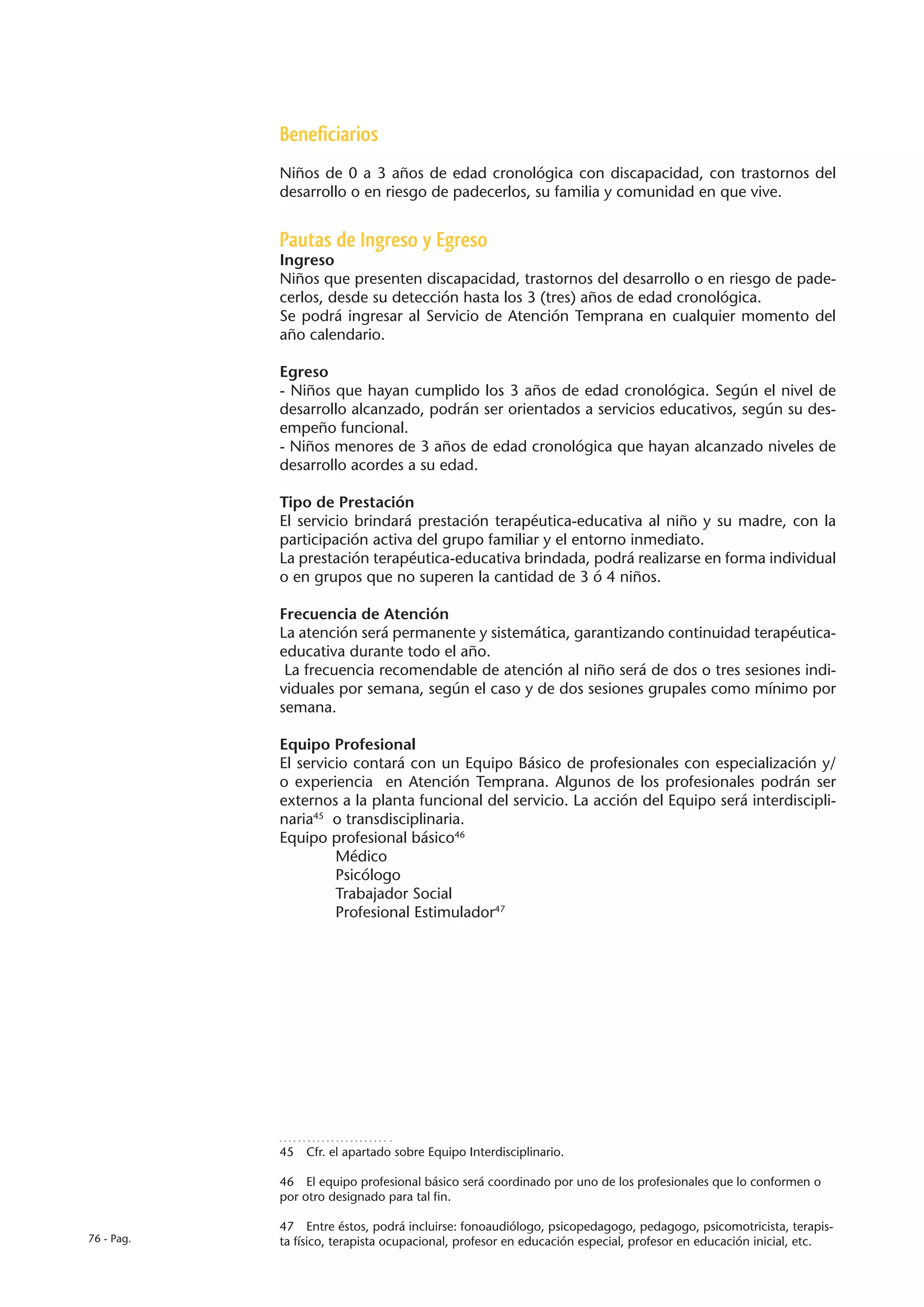 Beneficiarios
            Niños de 0 a 3 años de edad cronológica con discapacidad, con trastornos del
            desarrollo o en riesgo de padecerlos, su familia y comunidad en que vive.


            Pautas de Ingreso y Egreso
            Ingreso
            Niños que presenten discapacidad, trastornos del desarrollo o en riesgo de pade-
            cerlos, desde su detección hasta los 3 (tres) años de edad cronológica.
            Se podrá ingresar al Servicio de Atención Temprana en cualquier momento del
            año calendario.

            Egreso
            - Niños que hayan cumplido los 3 años de edad cronológica. Según el nivel de
            desarrollo alcanzado, podrán ser orientados a servicios educativos, según su des-
            empeño funcional.
            - Niños menores de 3 años de edad cronológica que hayan alcanzado niveles de
            desarrollo acordes a su edad.

            Tipo de Prestación
            El servicio brindará prestación terapéutica-educativa al niño y su madre, con la
            participación activa del grupo familiar y el entorno inmediato.
            La prestación terapéutica-educativa brindada, podrá realizarse en forma individual
            o en grupos que no superen la cantidad de 3 ó 4 niños.

            Frecuencia de Atención
            La atención será permanente y sistemática, garantizando continuidad terapéutica-
            educativa durante todo el año.
             La frecuencia recomendable de atención al niño será de dos o tres sesiones indi-
            viduales por semana, según el caso y de dos sesiones grupales como mínimo por
            semana.

            Equipo Profesional
            El servicio contará con un Equipo Básico de profesionales con especialización y/
            o experiencia en Atención Temprana. Algunos de los profesionales podrán ser
            externos a la planta funcional del servicio. La acción del Equipo será interdiscipli-
            naria45 o transdisciplinaria.
            Equipo profesional básico46
            	        Médico
            	        Psicólogo
            	        Trabajador Social
            	        Profesional Estimulador47




            45  Cfr. el apartado sobre Equipo Interdisciplinario.

            46  El equipo profesional básico será coordinado por uno de los profesionales que lo conformen o
            por otro designado para tal fin.

            47  Entre éstos, podrá incluirse: fonoaudiólogo, psicopedagogo, pedagogo, psicomotricista, terapis-
76 - Pag.   ta físico, terapista ocupacional, profesor en educación especial, profesor en educación inicial, etc.
 