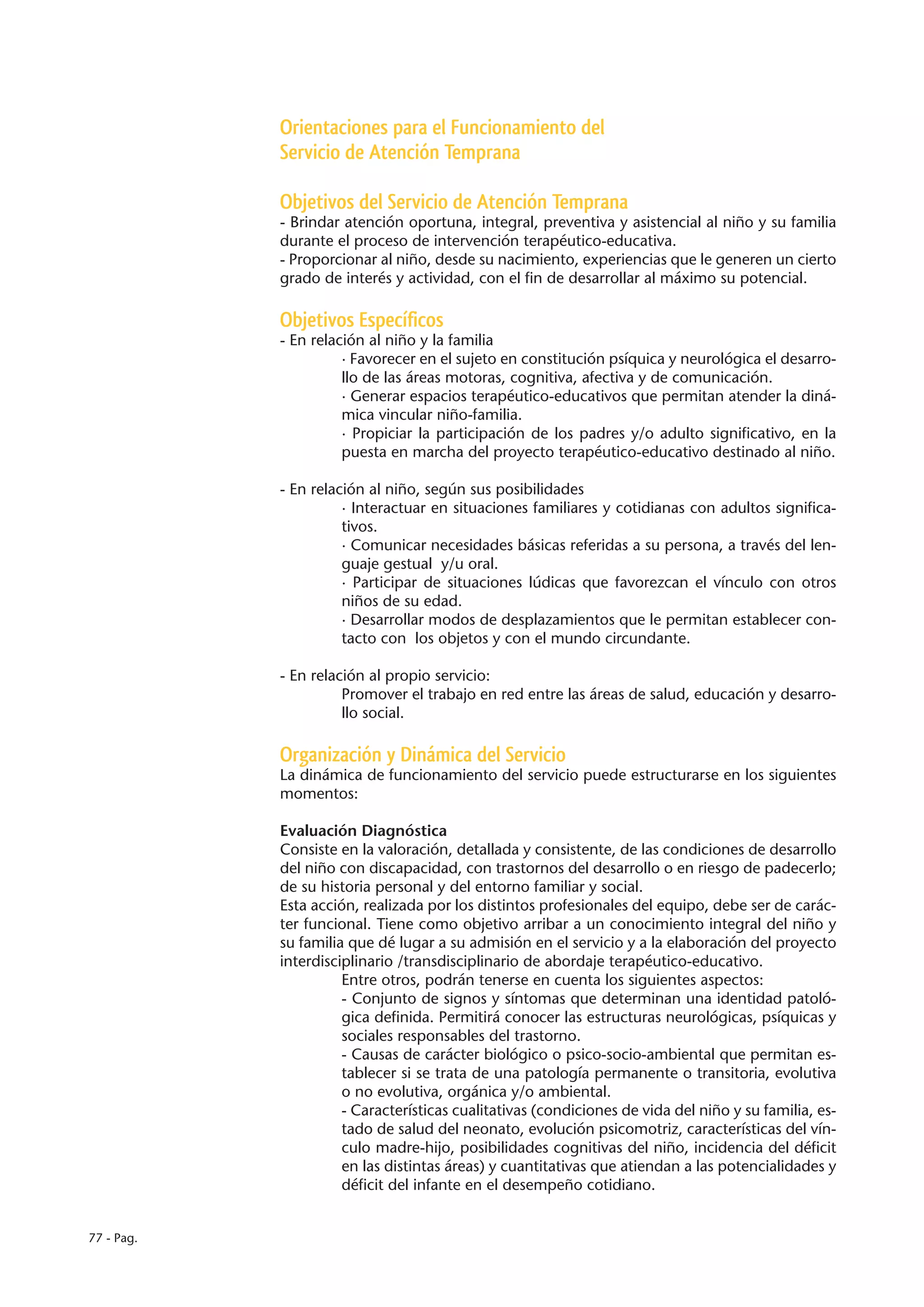 Orientaciones para el Funcionamiento del
            Servicio de Atención Temprana

            Objetivos del Servicio de Atención Temprana
            - Brindar atención oportuna, integral, preventiva y asistencial al niño y su familia
            durante el proceso de intervención terapéutico-educativa.
            - Proporcionar al niño, desde su nacimiento, experiencias que le generen un cierto
            grado de interés y actividad, con el fin de desarrollar al máximo su potencial.

            Objetivos Específicos
            - En relación al niño y la familia
                      · Favorecer en el sujeto en constitución psíquica y neurológica el desarro-
                      llo de las áreas motoras, cognitiva, afectiva y de comunicación.
                      · Generar espacios terapéutico-educativos que permitan atender la diná-
                      mica vincular niño-familia.
                      · Propiciar la participación de los padres y/o adulto significativo, en la
                      puesta en marcha del proyecto terapéutico-educativo destinado al niño.

            - En relación al niño, según sus posibilidades
                      · Interactuar en situaciones familiares y cotidianas con adultos significa-
                      tivos.
                      · Comunicar necesidades básicas referidas a su persona, a través del len-
                      guaje gestual y/u oral.
                      · Participar de situaciones lúdicas que favorezcan el vínculo con otros
                      niños de su edad.
                      · Desarrollar modos de desplazamientos que le permitan establecer con-
                      tacto con los objetos y con el mundo circundante.

            - En relación al propio servicio:
                      Promover el trabajo en red entre las áreas de salud, educación y desarro-
                      llo social.

            Organización y Dinámica del Servicio
            La dinámica de funcionamiento del servicio puede estructurarse en los siguientes
            momentos:

            Evaluación Diagnóstica
            Consiste en la valoración, detallada y consistente, de las condiciones de desarrollo
            del niño con discapacidad, con trastornos del desarrollo o en riesgo de padecerlo;
            de su historia personal y del entorno familiar y social.
            Esta acción, realizada por los distintos profesionales del equipo, debe ser de carác-
            ter funcional. Tiene como objetivo arribar a un conocimiento integral del niño y
            su familia que dé lugar a su admisión en el servicio y a la elaboración del proyecto
            interdisciplinario /transdisciplinario de abordaje terapéutico-educativo.
                      Entre otros, podrán tenerse en cuenta los siguientes aspectos:
                      - Conjunto de signos y síntomas que determinan una identidad patoló-
                      gica definida. Permitirá conocer las estructuras neurológicas, psíquicas y
                      sociales responsables del trastorno.
                      - Causas de carácter biológico o psico-socio-ambiental que permitan es-
                      tablecer si se trata de una patología permanente o transitoria, evolutiva
                      o no evolutiva, orgánica y/o ambiental.
                      - Características cualitativas (condiciones de vida del niño y su familia, es-
                      tado de salud del neonato, evolución psicomotriz, características del vín-
                      culo madre-hijo, posibilidades cognitivas del niño, incidencia del déficit
                      en las distintas áreas) y cuantitativas que atiendan a las potencialidades y
                      déficit del infante en el desempeño cotidiano.


77 - Pag.
 