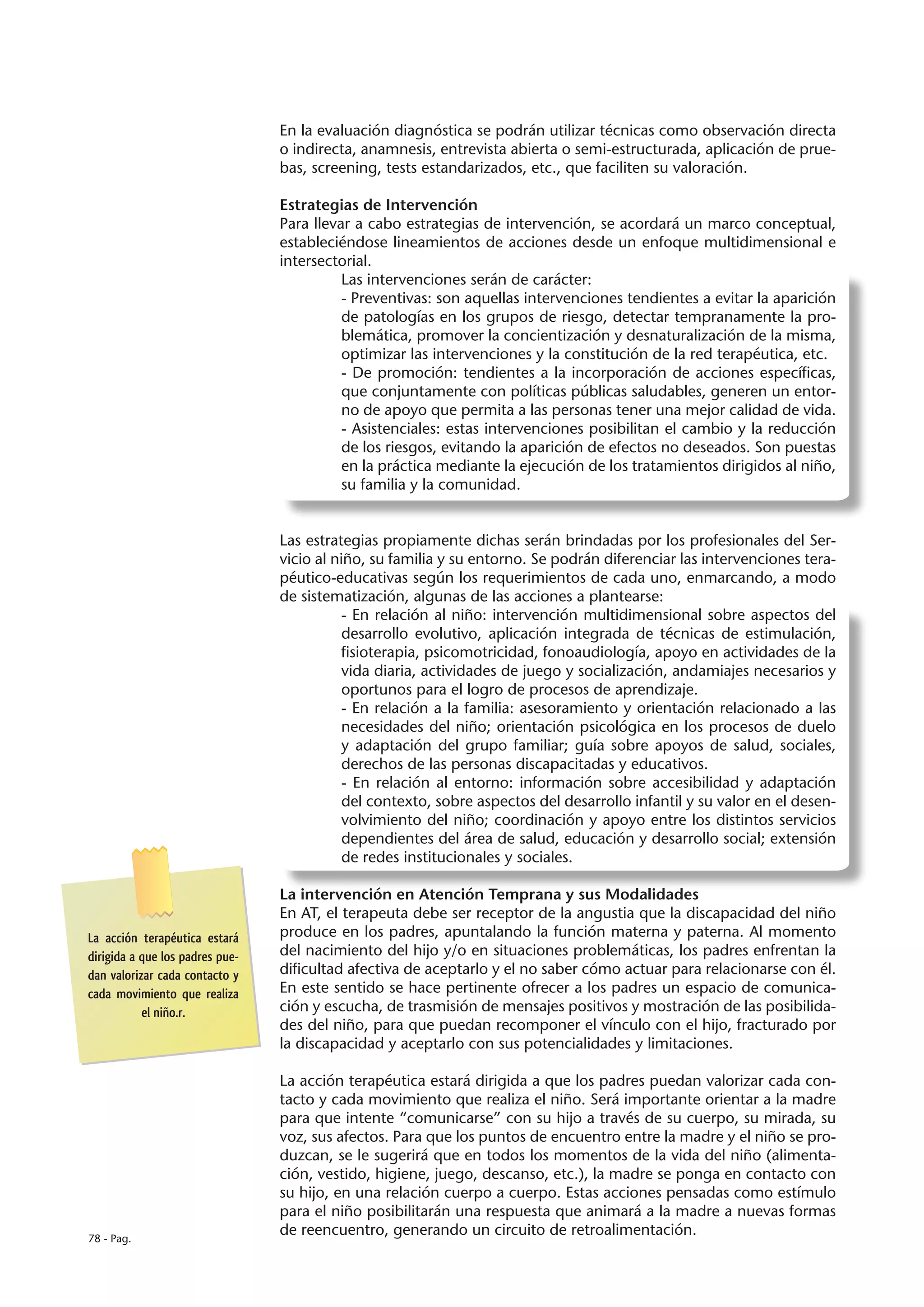 En la evaluación diagnóstica se podrán utilizar técnicas como observación directa
                                 o indirecta, anamnesis, entrevista abierta o semi-estructurada, aplicación de prue-
                                 bas, screening, tests estandarizados, etc., que faciliten su valoración.

                                 Estrategias de Intervención
                                 Para llevar a cabo estrategias de intervención, se acordará un marco conceptual,
                                 estableciéndose lineamientos de acciones desde un enfoque multidimensional e
                                 intersectorial.
                                           Las intervenciones serán de carácter:
                                           - Preventivas: son aquellas intervenciones tendientes a evitar la aparición
                                           de patologías en los grupos de riesgo, detectar tempranamente la pro-
                                           blemática, promover la concientización y desnaturalización de la misma,
                                           optimizar las intervenciones y la constitución de la red terapéutica, etc.
                                           - De promoción: tendientes a la incorporación de acciones específicas,
                                           que conjuntamente con políticas públicas saludables, generen un entor-
                                           no de apoyo que permita a las personas tener una mejor calidad de vida.
                                           - Asistenciales: estas intervenciones posibilitan el cambio y la reducción
                                           de los riesgos, evitando la aparición de efectos no deseados. Son puestas
                                           en la práctica mediante la ejecución de los tratamientos dirigidos al niño,
                                           su familia y la comunidad.


                                 Las estrategias propiamente dichas serán brindadas por los profesionales del Ser-
                                 vicio al niño, su familia y su entorno. Se podrán diferenciar las intervenciones tera-
                                 péutico-educativas según los requerimientos de cada uno, enmarcando, a modo
                                 de sistematización, algunas de las acciones a plantearse:
                                            - En relación al niño: intervención multidimensional sobre aspectos del
                                            desarrollo evolutivo, aplicación integrada de técnicas de estimulación,
                                            fisioterapia, psicomotricidad, fonoaudiología, apoyo en actividades de la
                                            vida diaria, actividades de juego y socialización, andamiajes necesarios y
                                            oportunos para el logro de procesos de aprendizaje.
                                            - En relación a la familia: asesoramiento y orientación relacionado a las
                                            necesidades del niño; orientación psicológica en los procesos de duelo
                                            y adaptación del grupo familiar; guía sobre apoyos de salud, sociales,
                                            derechos de las personas discapacitadas y educativos.
                                            - En relación al entorno: información sobre accesibilidad y adaptación
                                            del contexto, sobre aspectos del desarrollo infantil y su valor en el desen-
                                            volvimiento del niño; coordinación y apoyo entre los distintos servicios
                                            dependientes del área de salud, educación y desarrollo social; extensión
                                            de redes institucionales y sociales.

                                 La intervención en Atención Temprana y sus Modalidades
                                 En AT, el terapeuta debe ser receptor de la angustia que la discapacidad del niño
La acción terapéutica estará     produce en los padres, apuntalando la función materna y paterna. Al momento
dirigida a que los padres pue-   del nacimiento del hijo y/o en situaciones problemáticas, los padres enfrentan la
dan valorizar cada contacto y    dificultad afectiva de aceptarlo y el no saber cómo actuar para relacionarse con él.
cada movimiento que realiza      En este sentido se hace pertinente ofrecer a los padres un espacio de comunica-
           el niño.r.            ción y escucha, de trasmisión de mensajes positivos y mostración de las posibilida-
                                 des del niño, para que puedan recomponer el vínculo con el hijo, fracturado por
                                 la discapacidad y aceptarlo con sus potencialidades y limitaciones.

                                 La acción terapéutica estará dirigida a que los padres puedan valorizar cada con-
                                 tacto y cada movimiento que realiza el niño. Será importante orientar a la madre
                                 para que intente “comunicarse” con su hijo a través de su cuerpo, su mirada, su
                                 voz, sus afectos. Para que los puntos de encuentro entre la madre y el niño se pro-
                                 duzcan, se le sugerirá que en todos los momentos de la vida del niño (alimenta-
                                 ción, vestido, higiene, juego, descanso, etc.), la madre se ponga en contacto con
                                 su hijo, en una relación cuerpo a cuerpo. Estas acciones pensadas como estímulo
                                 para el niño posibilitarán una respuesta que animará a la madre a nuevas formas
78 - Pag.
                                 de reencuentro, generando un circuito de retroalimentación.
 
