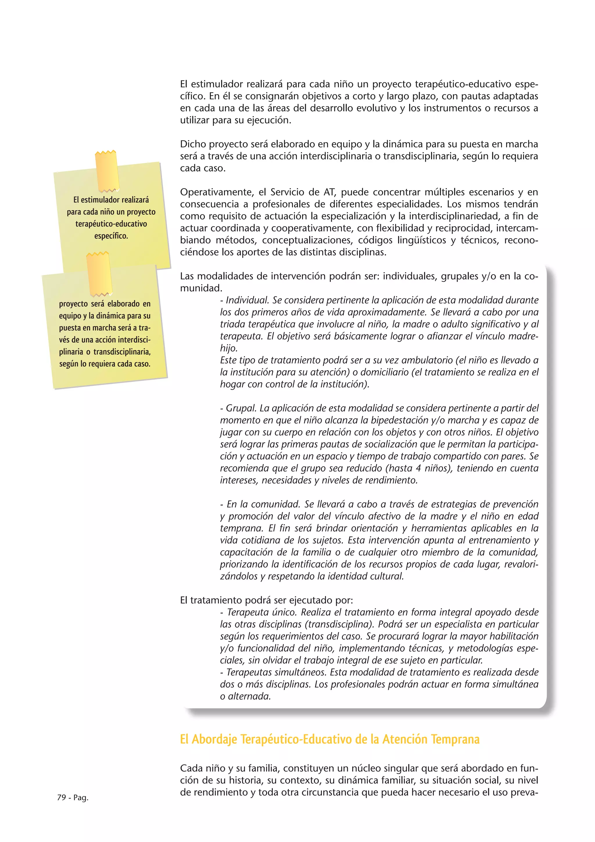 El estimulador realizará para cada niño un proyecto terapéutico-educativo espe-
                                 cífico. En él se consignarán objetivos a corto y largo plazo, con pautas adaptadas
                                 en cada una de las áreas del desarrollo evolutivo y los instrumentos o recursos a
                                 utilizar para su ejecución.

                                 Dicho proyecto será elaborado en equipo y la dinámica para su puesta en marcha
                                 será a través de una acción interdisciplinaria o transdisciplinaria, según lo requiera
                                 cada caso.

                                 Operativamente, el Servicio de AT, puede concentrar múltiples escenarios y en
    El estimulador realizará
                                 consecuencia a profesionales de diferentes especialidades. Los mismos tendrán
  para cada niño un proyecto
                                 como requisito de actuación la especialización y la interdisciplinariedad, a fin de
     terapéutico-educativo
                                 actuar coordinada y cooperativamente, con flexibilidad y reciprocidad, intercam-
           específico.
                                 biando métodos, conceptualizaciones, códigos lingüísticos y técnicos, recono-
                                 ciéndose los aportes de las distintas disciplinas.

                                 Las modalidades de intervención podrán ser: individuales, grupales y/o en la co-
                                 munidad.
proyecto será elaborado en              - Individual. Se considera pertinente la aplicación de esta modalidad durante
equipo y la dinámica para su            los dos primeros años de vida aproximadamente. Se llevará a cabo por una
puesta en marcha será a tra-            triada terapéutica que involucre al niño, la madre o adulto significativo y al
vés de una acción interdisci-           terapeuta. El objetivo será básicamente lograr o afianzar el vínculo madre-
plinaria o transdisciplinaria,          hijo.
según lo requiera cada caso.            Este tipo de tratamiento podrá ser a su vez ambulatorio (el niño es llevado a
                                        la institución para su atención) o domiciliario (el tratamiento se realiza en el
                                        hogar con control de la institución).

                                          - Grupal. La aplicación de esta modalidad se considera pertinente a partir del
                                          momento en que el niño alcanza la bipedestación y/o marcha y es capaz de
                                          jugar con su cuerpo en relación con los objetos y con otros niños. El objetivo
                                          será lograr las primeras pautas de socialización que le permitan la participa-
                                          ción y actuación en un espacio y tiempo de trabajo compartido con pares. Se
                                          recomienda que el grupo sea reducido (hasta 4 niños), teniendo en cuenta
                                          intereses, necesidades y niveles de rendimiento.

                                          - En la comunidad. Se llevará a cabo a través de estrategias de prevención
                                          y promoción del valor del vínculo afectivo de la madre y el niño en edad
                                          temprana. El fin será brindar orientación y herramientas aplicables en la
                                          vida cotidiana de los sujetos. Esta intervención apunta al entrenamiento y
                                          capacitación de la familia o de cualquier otro miembro de la comunidad,
                                          priorizando la identificación de los recursos propios de cada lugar, revalori-
                                          zándolos y respetando la identidad cultural.

                                 El tratamiento podrá ser ejecutado por:
                                          - Terapeuta único. Realiza el tratamiento en forma integral apoyado desde
                                          las otras disciplinas (transdisciplina). Podrá ser un especialista en particular
                                          según los requerimientos del caso. Se procurará lograr la mayor habilitación
                                          y/o funcionalidad del niño, implementando técnicas, y metodologías espe-
                                          ciales, sin olvidar el trabajo integral de ese sujeto en particular.
                                          - Terapeutas simultáneos. Esta modalidad de tratamiento es realizada desde
                                          dos o más disciplinas. Los profesionales podrán actuar en forma simultánea
                                          o alternada.



                                 El Abordaje Terapéutico-Educativo de la Atención Temprana

                                 Cada niño y su familia, constituyen un núcleo singular que será abordado en fun-
                                 ción de su historia, su contexto, su dinámica familiar, su situación social, su nivel
79 - Pag.
                                 de rendimiento y toda otra circunstancia que pueda hacer necesario el uso preva-
 