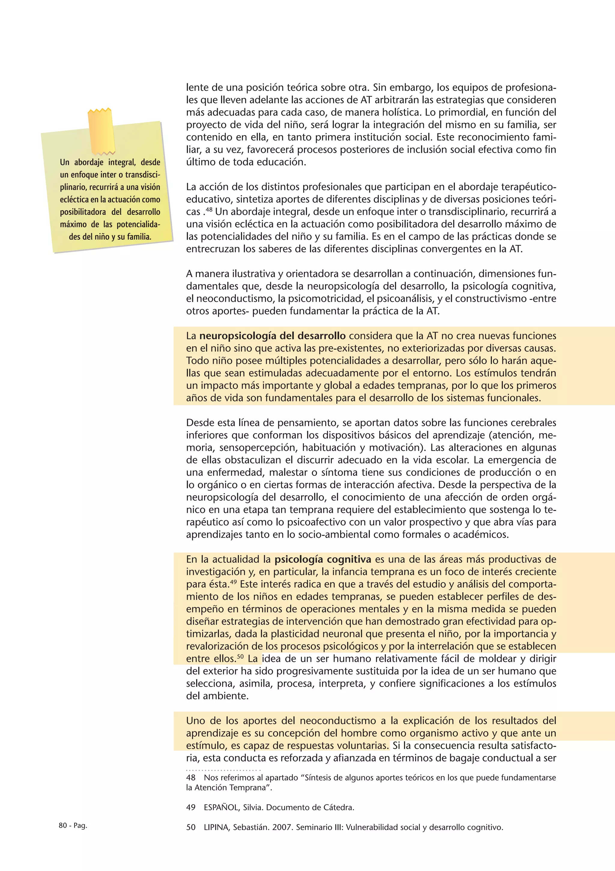 lente de una posición teórica sobre otra. Sin embargo, los equipos de profesiona-
                                   les que lleven adelante las acciones de AT arbitrarán las estrategias que consideren
                                   más adecuadas para cada caso, de manera holística. Lo primordial, en función del
                                   proyecto de vida del niño, será lograr la integración del mismo en su familia, ser
                                   contenido en ella, en tanto primera institución social. Este reconocimiento fami-
                                   liar, a su vez, favorecerá procesos posteriores de inclusión social efectiva como fin
Un abordaje integral, desde        último de toda educación.
un enfoque inter o transdisci-
plinario, recurrirá a una visión   La acción de los distintos profesionales que participan en el abordaje terapéutico-
ecléctica en la actuación como     educativo, sintetiza aportes de diferentes disciplinas y de diversas posiciones teóri-
posibilitadora del desarrollo      cas .48 Un abordaje integral, desde un enfoque inter o transdisciplinario, recurrirá a
máximo de las potencialida-        una visión ecléctica en la actuación como posibilitadora del desarrollo máximo de
   des del niño y su familia.      las potencialidades del niño y su familia. Es en el campo de las prácticas donde se
                                   entrecruzan los saberes de las diferentes disciplinas convergentes en la AT.

                                   A manera ilustrativa y orientadora se desarrollan a continuación, dimensiones fun-
                                   damentales que, desde la neuropsicología del desarrollo, la psicología cognitiva,
                                   el neoconductismo, la psicomotricidad, el psicoanálisis, y el constructivismo -entre
                                   otros aportes- pueden fundamentar la práctica de la AT.

                                   La neuropsicología del desarrollo considera que la AT no crea nuevas funciones
                                   en el niño sino que activa las pre-existentes, no exteriorizadas por diversas causas.
                                   Todo niño posee múltiples potencialidades a desarrollar, pero sólo lo harán aque-
                                   llas que sean estimuladas adecuadamente por el entorno. Los estímulos tendrán
                                   un impacto más importante y global a edades tempranas, por lo que los primeros
                                   años de vida son fundamentales para el desarrollo de los sistemas funcionales.

                                   Desde esta línea de pensamiento, se aportan datos sobre las funciones cerebrales
                                   inferiores que conforman los dispositivos básicos del aprendizaje (atención, me-
                                   moria, sensopercepción, habituación y motivación). Las alteraciones en algunas
                                   de ellas obstaculizan el discurrir adecuado en la vida escolar. La emergencia de
                                   una enfermedad, malestar o síntoma tiene sus condiciones de producción o en
                                   lo orgánico o en ciertas formas de interacción afectiva. Desde la perspectiva de la
                                   neuropsicología del desarrollo, el conocimiento de una afección de orden orgá-
                                   nico en una etapa tan temprana requiere del establecimiento que sostenga lo te-
                                   rapéutico así como lo psicoafectivo con un valor prospectivo y que abra vías para
                                   aprendizajes tanto en lo socio-ambiental como formales o académicos.

                                   En la actualidad la psicología cognitiva es una de las áreas más productivas de
                                   investigación y, en particular, la infancia temprana es un foco de interés creciente
                                   para ésta.49 Este interés radica en que a través del estudio y análisis del comporta-
                                   miento de los niños en edades tempranas, se pueden establecer perfiles de des-
                                   empeño en términos de operaciones mentales y en la misma medida se pueden
                                   diseñar estrategias de intervención que han demostrado gran efectividad para op-
                                   timizarlas, dada la plasticidad neuronal que presenta el niño, por la importancia y
                                   revalorización de los procesos psicológicos y por la interrelación que se establecen
                                   entre ellos.50 La idea de un ser humano relativamente fácil de moldear y dirigir
                                   del exterior ha sido progresivamente sustituida por la idea de un ser humano que
                                   selecciona, asimila, procesa, interpreta, y confiere significaciones a los estímulos
                                   del ambiente.

                                   Uno de los aportes del neoconductismo a la explicación de los resultados del
                                   aprendizaje es su concepción del hombre como organismo activo y que ante un
                                   estímulo, es capaz de respuestas voluntarias. Si la consecuencia resulta satisfacto-
                                   ria, esta conducta es reforzada y afianzada en términos de bagaje conductual a ser
                                   48  Nos referimos al apartado “Síntesis de algunos aportes teóricos en los que puede fundamentarse
                                   la Atención Temprana”.

                                   49  ESPAÑOL, Silvia. Documento de Cátedra.

80 - Pag.                          50  LIPINA, Sebastián. 2007. Seminario III: Vulnerabilidad social y desarrollo cognitivo.
 