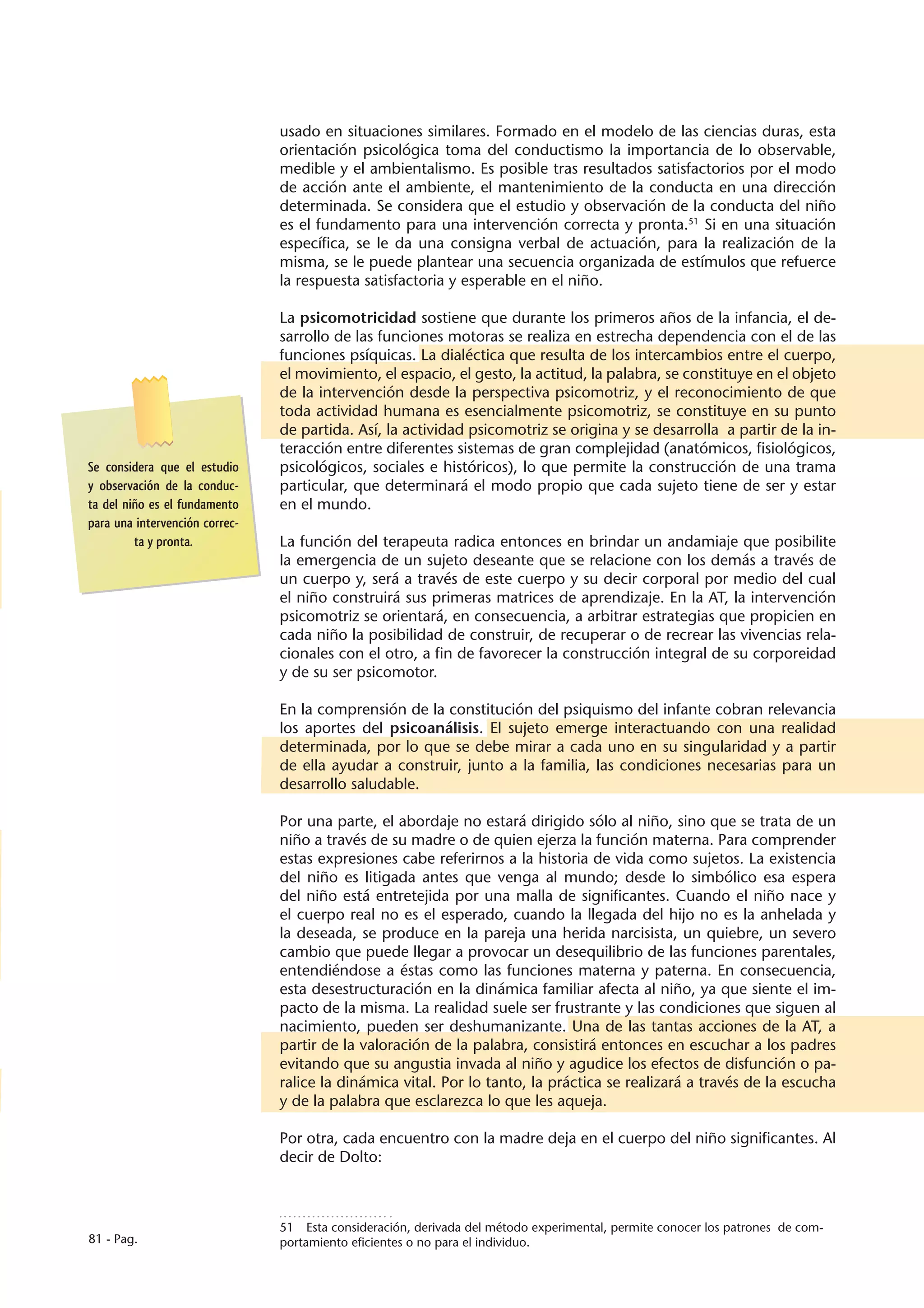 usado en situaciones similares. Formado en el modelo de las ciencias duras, esta
                                orientación psicológica toma del conductismo la importancia de lo observable,
                                medible y el ambientalismo. Es posible tras resultados satisfactorios por el modo
                                de acción ante el ambiente, el mantenimiento de la conducta en una dirección
                                determinada. Se considera que el estudio y observación de la conducta del niño
                                es el fundamento para una intervención correcta y pronta.51 Si en una situación
                                específica, se le da una consigna verbal de actuación, para la realización de la
                                misma, se le puede plantear una secuencia organizada de estímulos que refuerce
                                la respuesta satisfactoria y esperable en el niño.

                                La psicomotricidad sostiene que durante los primeros años de la infancia, el de-
                                sarrollo de las funciones motoras se realiza en estrecha dependencia con el de las
                                funciones psíquicas. La dialéctica que resulta de los intercambios entre el cuerpo,
                                el movimiento, el espacio, el gesto, la actitud, la palabra, se constituye en el objeto
                                de la intervención desde la perspectiva psicomotriz, y el reconocimiento de que
                                toda actividad humana es esencialmente psicomotriz, se constituye en su punto
                                de partida. Así, la actividad psicomotriz se origina y se desarrolla a partir de la in-
                                teracción entre diferentes sistemas de gran complejidad (anatómicos, fisiológicos,
Se considera que el estudio     psicológicos, sociales e históricos), lo que permite la construcción de una trama
y observación de la conduc-     particular, que determinará el modo propio que cada sujeto tiene de ser y estar
ta del niño es el fundamento    en el mundo.
para una intervención correc-
         ta y pronta.           La función del terapeuta radica entonces en brindar un andamiaje que posibilite
                                la emergencia de un sujeto deseante que se relacione con los demás a través de
                                un cuerpo y, será a través de este cuerpo y su decir corporal por medio del cual
                                el niño construirá sus primeras matrices de aprendizaje. En la AT, la intervención
                                psicomotriz se orientará, en consecuencia, a arbitrar estrategias que propicien en
                                cada niño la posibilidad de construir, de recuperar o de recrear las vivencias rela-
                                cionales con el otro, a fin de favorecer la construcción integral de su corporeidad
                                y de su ser psicomotor.

                                En la comprensión de la constitución del psiquismo del infante cobran relevancia
                                los aportes del psicoanálisis. El sujeto emerge interactuando con una realidad
                                determinada, por lo que se debe mirar a cada uno en su singularidad y a partir
                                de ella ayudar a construir, junto a la familia, las condiciones necesarias para un
                                desarrollo saludable.

                                Por una parte, el abordaje no estará dirigido sólo al niño, sino que se trata de un
                                niño a través de su madre o de quien ejerza la función materna. Para comprender
                                estas expresiones cabe referirnos a la historia de vida como sujetos. La existencia
                                del niño es litigada antes que venga al mundo; desde lo simbólico esa espera
                                del niño está entretejida por una malla de significantes. Cuando el niño nace y
                                el cuerpo real no es el esperado, cuando la llegada del hijo no es la anhelada y
                                la deseada, se produce en la pareja una herida narcisista, un quiebre, un severo
                                cambio que puede llegar a provocar un desequilibrio de las funciones parentales,
                                entendiéndose a éstas como las funciones materna y paterna. En consecuencia,
                                esta desestructuración en la dinámica familiar afecta al niño, ya que siente el im-
                                pacto de la misma. La realidad suele ser frustrante y las condiciones que siguen al
                                nacimiento, pueden ser deshumanizante. Una de las tantas acciones de la AT, a
                                partir de la valoración de la palabra, consistirá entonces en escuchar a los padres
                                evitando que su angustia invada al niño y agudice los efectos de disfunción o pa-
                                ralice la dinámica vital. Por lo tanto, la práctica se realizará a través de la escucha
                                y de la palabra que esclarezca lo que les aqueja.

                                Por otra, cada encuentro con la madre deja en el cuerpo del niño significantes. Al
                                decir de Dolto:



                                51  Esta consideración, derivada del método experimental, permite conocer los patrones de com-
81 - Pag.                       portamiento eficientes o no para el individuo.
 
