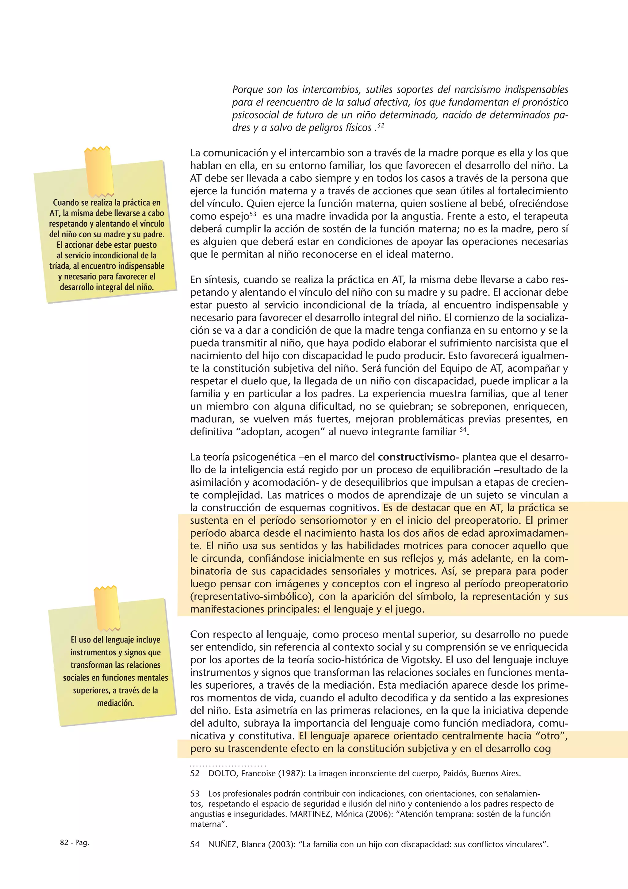 Porque son los intercambios, sutiles soportes del narcisismo indispensables
                                                para el reencuentro de la salud afectiva, los que fundamentan el pronóstico
                                                psicosocial de futuro de un niño determinado, nacido de determinados pa-
                                                dres y a salvo de peligros físicos .52

                                     La comunicación y el intercambio son a través de la madre porque es ella y los que
                                     hablan en ella, en su entorno familiar, los que favorecen el desarrollo del niño. La
                                     AT debe ser llevada a cabo siempre y en todos los casos a través de la persona que
                                     ejerce la función materna y a través de acciones que sean útiles al fortalecimiento
 Cuando se realiza la práctica en    del vínculo. Quien ejerce la función materna, quien sostiene al bebé, ofreciéndose
AT, la misma debe llevarse a cabo    como espejo53 es una madre invadida por la angustia. Frente a esto, el terapeuta
respetando y alentando el vínculo
del niño con su madre y su padre.
                                     deberá cumplir la acción de sostén de la función materna; no es la madre, pero sí
   El accionar debe estar puesto     es alguien que deberá estar en condiciones de apoyar las operaciones necesarias
   al servicio incondicional de la   que le permitan al niño reconocerse en el ideal materno.
tríada, al encuentro indispensable
   y necesario para favorecer el     En síntesis, cuando se realiza la práctica en AT, la misma debe llevarse a cabo res-
    desarrollo integral del niño.
                                     petando y alentando el vínculo del niño con su madre y su padre. El accionar debe
                                     estar puesto al servicio incondicional de la tríada, al encuentro indispensable y
                                     necesario para favorecer el desarrollo integral del niño. El comienzo de la socializa-
                                     ción se va a dar a condición de que la madre tenga confianza en su entorno y se la
                                     pueda transmitir al niño, que haya podido elaborar el sufrimiento narcisista que el
                                     nacimiento del hijo con discapacidad le pudo producir. Esto favorecerá igualmen-
                                     te la constitución subjetiva del niño. Será función del Equipo de AT, acompañar y
                                     respetar el duelo que, la llegada de un niño con discapacidad, puede implicar a la
                                     familia y en particular a los padres. La experiencia muestra familias, que al tener
                                     un miembro con alguna dificultad, no se quiebran; se sobreponen, enriquecen,
                                     maduran, se vuelven más fuertes, mejoran problemáticas previas presentes, en
                                     definitiva “adoptan, acogen” al nuevo integrante familiar 54.

                                     La teoría psicogenética –en el marco del constructivismo- plantea que el desarro-
                                     llo de la inteligencia está regido por un proceso de equilibración –resultado de la
                                     asimilación y acomodación- y de desequilibrios que impulsan a etapas de crecien-
                                     te complejidad. Las matrices o modos de aprendizaje de un sujeto se vinculan a
                                     la construcción de esquemas cognitivos. Es de destacar que en AT, la práctica se
                                     sustenta en el período sensoriomotor y en el inicio del preoperatorio. El primer
                                     período abarca desde el nacimiento hasta los dos años de edad aproximadamen-
                                     te. El niño usa sus sentidos y las habilidades motrices para conocer aquello que
                                     le circunda, confiándose inicialmente en sus reflejos y, más adelante, en la com-
                                     binatoria de sus capacidades sensoriales y motrices. Así, se prepara para poder
                                     luego pensar con imágenes y conceptos con el ingreso al período preoperatorio
                                     (representativo-simbólico), con la aparición del símbolo, la representación y sus
                                     manifestaciones principales: el lenguaje y el juego.

      El uso del lenguaje incluye    Con respecto al lenguaje, como proceso mental superior, su desarrollo no puede
      instrumentos y signos que      ser entendido, sin referencia al contexto social y su comprensión se ve enriquecida
      transforman las relaciones     por los aportes de la teoría socio-histórica de Vigotsky. El uso del lenguaje incluye
    sociales en funciones mentales   instrumentos y signos que transforman las relaciones sociales en funciones menta-
       superiores, a través de la    les superiores, a través de la mediación. Esta mediación aparece desde los prime-
              mediación.             ros momentos de vida, cuando el adulto decodifica y da sentido a las expresiones
                                     del niño. Esta asimetría en las primeras relaciones, en la que la iniciativa depende
                                     del adulto, subraya la importancia del lenguaje como función mediadora, comu-
                                     nicativa y constitutiva. El lenguaje aparece orientado centralmente hacia “otro”,
                                     pero su trascendente efecto en la constitución subjetiva y en el desarrollo cog

                                     52  DOLTO, Francoise (1987): La imagen inconsciente del cuerpo, Paidós, Buenos Aires.

                                     53  Los profesionales podrán contribuir con indicaciones, con orientaciones, con señalamien-
                                     tos, respetando el espacio de seguridad e ilusión del niño y conteniendo a los padres respecto de
                                     angustias e inseguridades. MARTINEZ, Mónica (2006): “Atención temprana: sostén de la función
                                     materna”.

   82 - Pag.                         54  NUÑEZ, Blanca (2003): “La familia con un hijo con discapacidad: sus conflictos vinculares”.
 