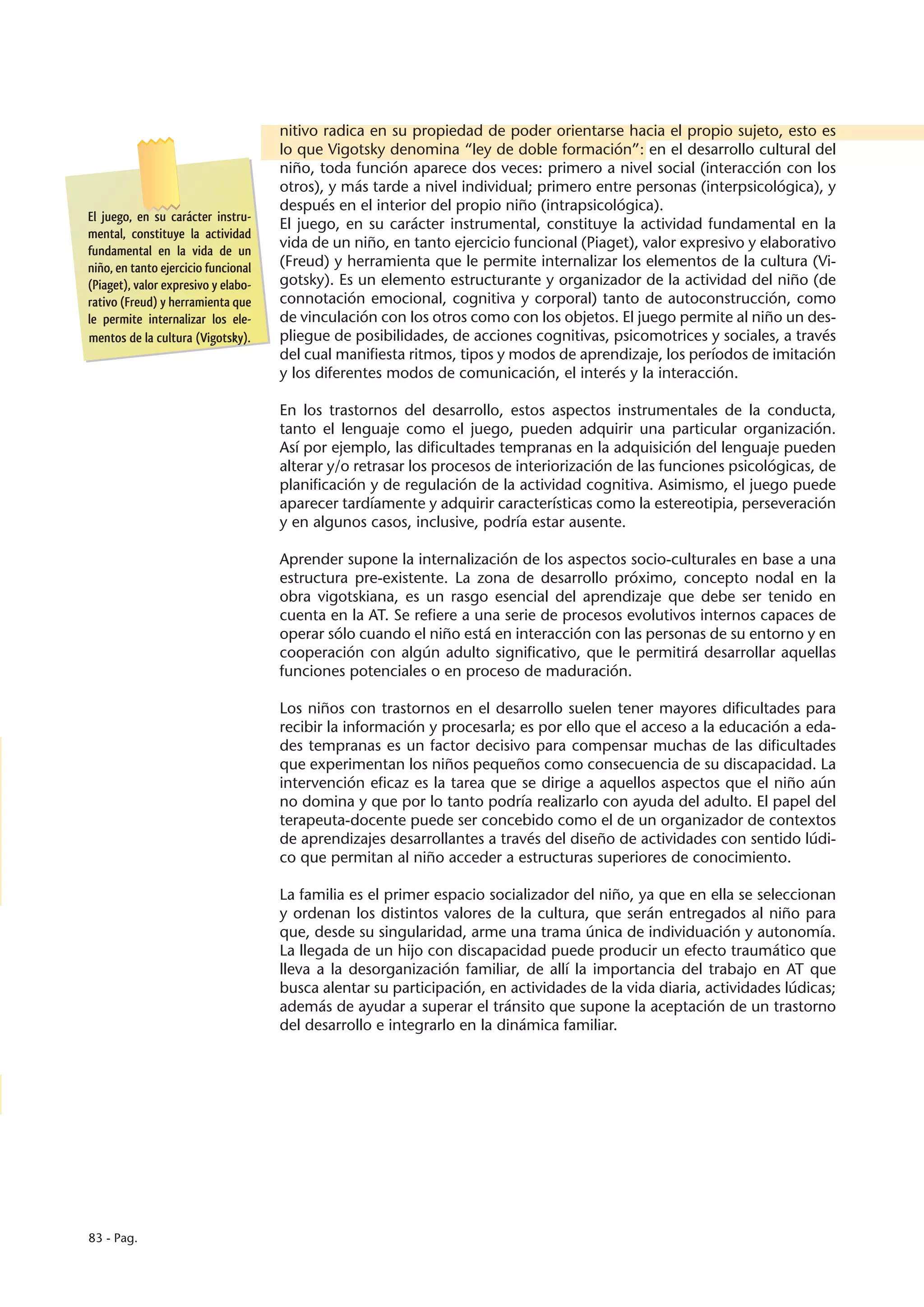 nitivo radica en su propiedad de poder orientarse hacia el propio sujeto, esto es
                                     lo que Vigotsky denomina “ley de doble formación”: en el desarrollo cultural del
                                     niño, toda función aparece dos veces: primero a nivel social (interacción con los
                                     otros), y más tarde a nivel individual; primero entre personas (interpsicológica), y
                                     después en el interior del propio niño (intrapsicológica).
El juego, en su carácter instru-
                                     El juego, en su carácter instrumental, constituye la actividad fundamental en la
mental, constituye la actividad
fundamental en la vida de un
                                     vida de un niño, en tanto ejercicio funcional (Piaget), valor expresivo y elaborativo
niño, en tanto ejercicio funcional   (Freud) y herramienta que le permite internalizar los elementos de la cultura (Vi-
(Piaget), valor expresivo y elabo-   gotsky). Es un elemento estructurante y organizador de la actividad del niño (de
rativo (Freud) y herramienta que     connotación emocional, cognitiva y corporal) tanto de autoconstrucción, como
le permite internalizar los ele-     de vinculación con los otros como con los objetos. El juego permite al niño un des-
mentos de la cultura (Vigotsky).     pliegue de posibilidades, de acciones cognitivas, psicomotrices y sociales, a través
                                     del cual manifiesta ritmos, tipos y modos de aprendizaje, los períodos de imitación
                                     y los diferentes modos de comunicación, el interés y la interacción.

                                     En los trastornos del desarrollo, estos aspectos instrumentales de la conducta,
                                     tanto el lenguaje como el juego, pueden adquirir una particular organización.
                                     Así por ejemplo, las dificultades tempranas en la adquisición del lenguaje pueden
                                     alterar y/o retrasar los procesos de interiorización de las funciones psicológicas, de
                                     planificación y de regulación de la actividad cognitiva. Asimismo, el juego puede
                                     aparecer tardíamente y adquirir características como la estereotipia, perseveración
                                     y en algunos casos, inclusive, podría estar ausente.

                                     Aprender supone la internalización de los aspectos socio-culturales en base a una
                                     estructura pre-existente. La zona de desarrollo próximo, concepto nodal en la
                                     obra vigotskiana, es un rasgo esencial del aprendizaje que debe ser tenido en
                                     cuenta en la AT. Se refiere a una serie de procesos evolutivos internos capaces de
                                     operar sólo cuando el niño está en interacción con las personas de su entorno y en
                                     cooperación con algún adulto significativo, que le permitirá desarrollar aquellas
                                     funciones potenciales o en proceso de maduración.

                                     Los niños con trastornos en el desarrollo suelen tener mayores dificultades para
                                     recibir la información y procesarla; es por ello que el acceso a la educación a eda-
                                     des tempranas es un factor decisivo para compensar muchas de las dificultades
                                     que experimentan los niños pequeños como consecuencia de su discapacidad. La
                                     intervención eficaz es la tarea que se dirige a aquellos aspectos que el niño aún
                                     no domina y que por lo tanto podría realizarlo con ayuda del adulto. El papel del
                                     terapeuta-docente puede ser concebido como el de un organizador de contextos
                                     de aprendizajes desarrollantes a través del diseño de actividades con sentido lúdi-
                                     co que permitan al niño acceder a estructuras superiores de conocimiento.

                                     La familia es el primer espacio socializador del niño, ya que en ella se seleccionan
                                     y ordenan los distintos valores de la cultura, que serán entregados al niño para
                                     que, desde su singularidad, arme una trama única de individuación y autonomía.
                                     La llegada de un hijo con discapacidad puede producir un efecto traumático que
                                     lleva a la desorganización familiar, de allí la importancia del trabajo en AT que
                                     busca alentar su participación, en actividades de la vida diaria, actividades lúdicas;
                                     además de ayudar a superar el tránsito que supone la aceptación de un trastorno
                                     del desarrollo e integrarlo en la dinámica familiar.




83 - Pag.
 