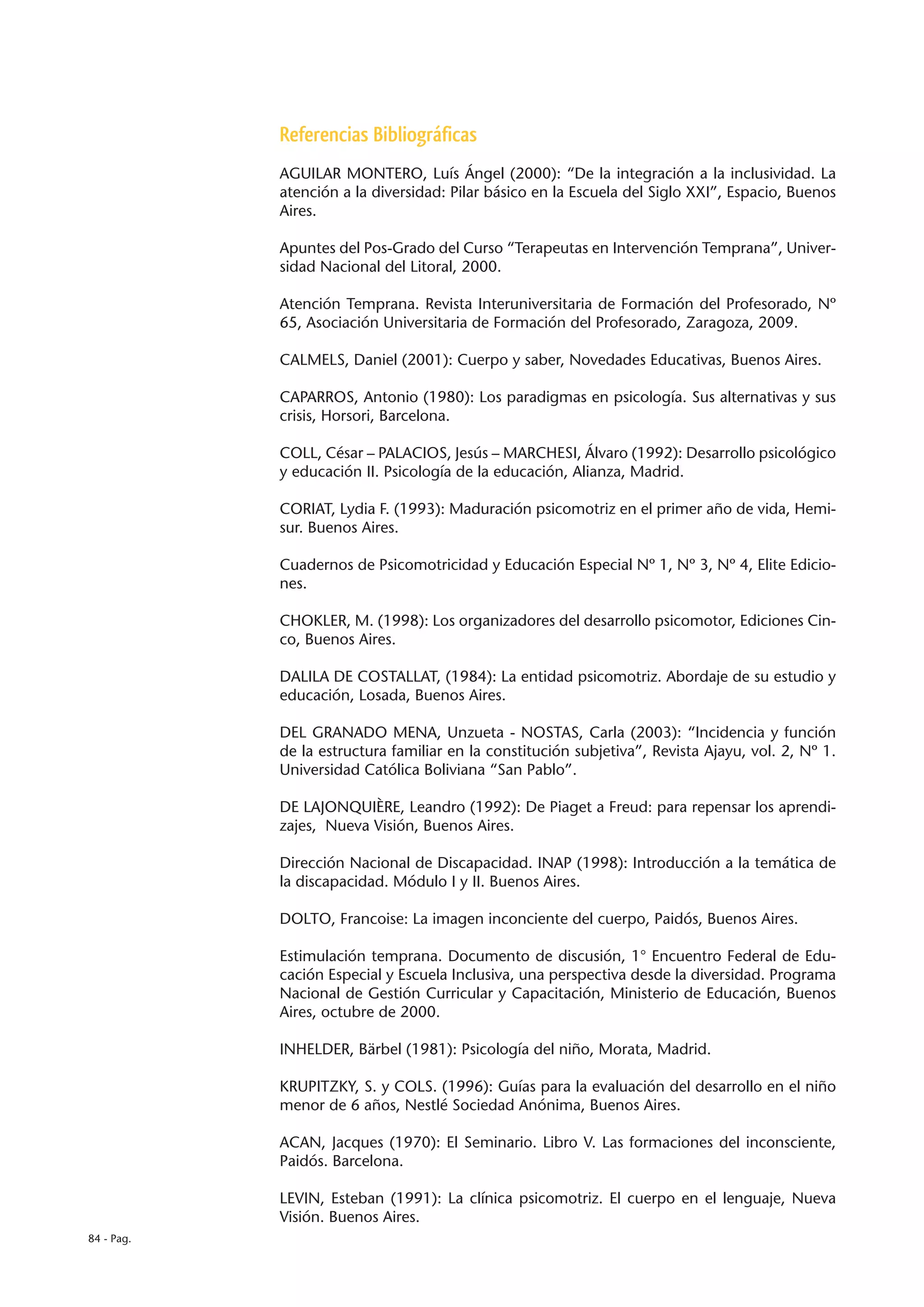Referencias Bibliográficas
            AGUILAR MONTERO, Luís Ángel (2000): “De la integración a la inclusividad. La
            atención a la diversidad: Pilar básico en la Escuela del Siglo XXI”, Espacio, Buenos
            Aires.

            Apuntes del Pos-Grado del Curso “Terapeutas en Intervención Temprana”, Univer-
            sidad Nacional del Litoral, 2000.

            Atención Temprana. Revista Interuniversitaria de Formación del Profesorado, Nº
            65, Asociación Universitaria de Formación del Profesorado, Zaragoza, 2009.

            CALMELS, Daniel (2001): Cuerpo y saber, Novedades Educativas, Buenos Aires.

            CAPARROS, Antonio (1980): Los paradigmas en psicología. Sus alternativas y sus
            crisis, Horsori, Barcelona.

            COLL, César – PALACIOS, Jesús – MARCHESI, Álvaro (1992): Desarrollo psicológico
            y educación II. Psicología de la educación, Alianza, Madrid.

            CORIAT, Lydia F. (1993): Maduración psicomotriz en el primer año de vida, Hemi-
            sur. Buenos Aires.

            Cuadernos de Psicomotricidad y Educación Especial Nº 1, Nº 3, Nº 4, Elite Edicio-
            nes.

            CHOKLER, M. (1998): Los organizadores del desarrollo psicomotor, Ediciones Cin-
            co, Buenos Aires.

            DALILA DE COSTALLAT, (1984): La entidad psicomotriz. Abordaje de su estudio y
            educación, Losada, Buenos Aires.

            DEL GRANADO MENA, Unzueta - NOSTAS, Carla (2003): “Incidencia y función
            de la estructura familiar en la constitución subjetiva”, Revista Ajayu, vol. 2, Nº 1.
            Universidad Católica Boliviana “San Pablo”.

            DE LAJONQUIÈRE, Leandro (1992): De Piaget a Freud: para repensar los aprendi-
            zajes, Nueva Visión, Buenos Aires.

            Dirección Nacional de Discapacidad. INAP (1998): Introducción a la temática de
            la discapacidad. Módulo I y II. Buenos Aires.

            DOLTO, Francoise: La imagen inconciente del cuerpo, Paidós, Buenos Aires.

            Estimulación temprana. Documento de discusión, 1° Encuentro Federal de Edu-
            cación Especial y Escuela Inclusiva, una perspectiva desde la diversidad. Programa
            Nacional de Gestión Curricular y Capacitación, Ministerio de Educación, Buenos
            Aires, octubre de 2000.

            INHELDER, Bärbel (1981): Psicología del niño, Morata, Madrid.

            KRUPITZKY, S. y COLS. (1996): Guías para la evaluación del desarrollo en el niño
            menor de 6 años, Nestlé Sociedad Anónima, Buenos Aires.

            ACAN, Jacques (1970): El Seminario. Libro V. Las formaciones del inconsciente,
            Paidós. Barcelona.

            LEVIN, Esteban (1991): La clínica psicomotriz. El cuerpo en el lenguaje, Nueva
            Visión. Buenos Aires.
84 - Pag.
 