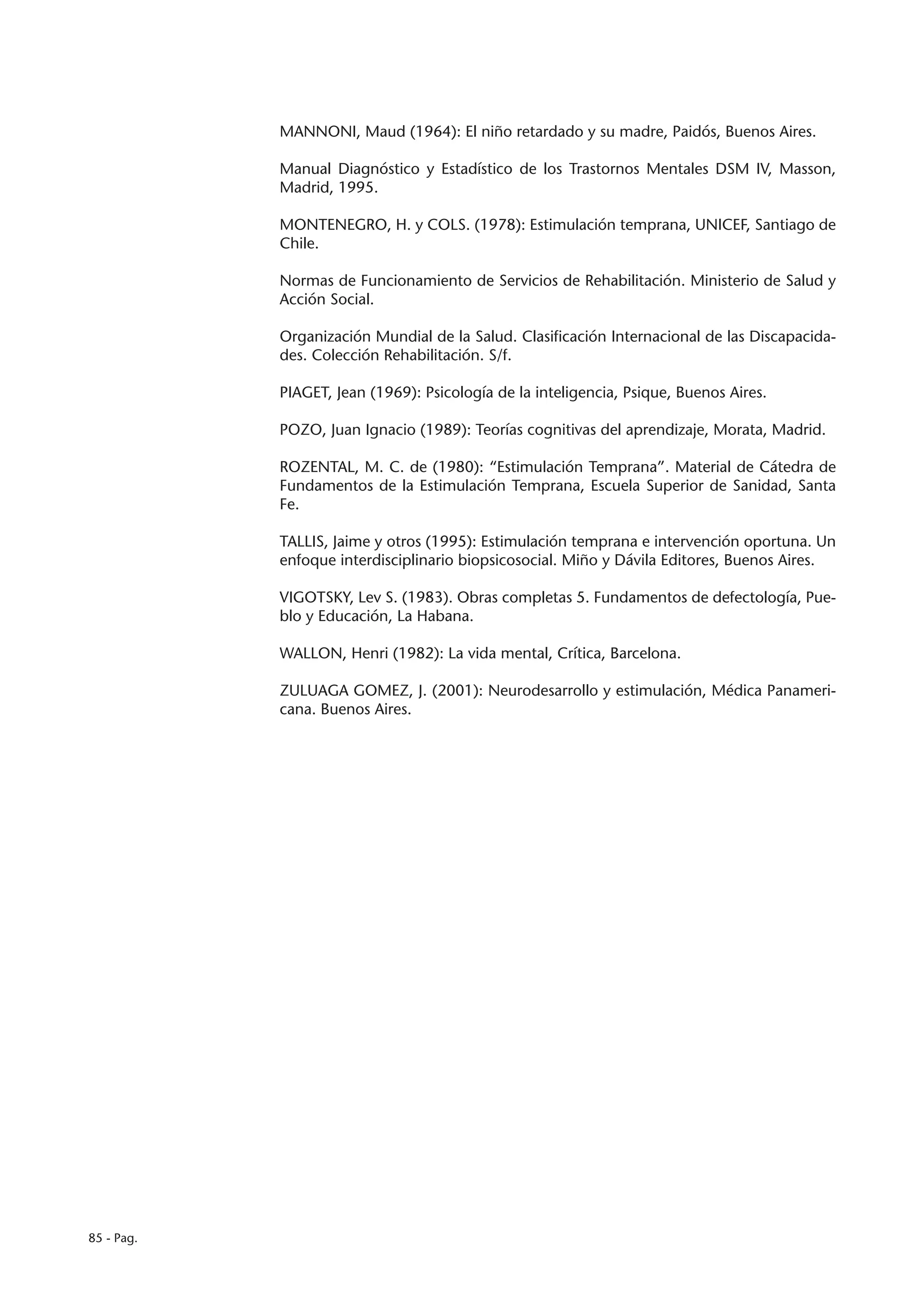 MANNONI, Maud (1964): El niño retardado y su madre, Paidós, Buenos Aires.

            Manual Diagnóstico y Estadístico de los Trastornos Mentales DSM IV, Masson,
            Madrid, 1995.

            MONTENEGRO, H. y COLS. (1978): Estimulación temprana, UNICEF, Santiago de
            Chile.

            Normas de Funcionamiento de Servicios de Rehabilitación. Ministerio de Salud y
            Acción Social.

            Organización Mundial de la Salud. Clasificación Internacional de las Discapacida-
            des. Colección Rehabilitación. S/f.

            PIAGET, Jean (1969): Psicología de la inteligencia, Psique, Buenos Aires.

            POZO, Juan Ignacio (1989): Teorías cognitivas del aprendizaje, Morata, Madrid.

            ROZENTAL, M. C. de (1980): “Estimulación Temprana”. Material de Cátedra de
            Fundamentos de la Estimulación Temprana, Escuela Superior de Sanidad, Santa
            Fe.

            TALLIS, Jaime y otros (1995): Estimulación temprana e intervención oportuna. Un
            enfoque interdisciplinario biopsicosocial. Miño y Dávila Editores, Buenos Aires.

            VIGOTSKY, Lev S. (1983). Obras completas 5. Fundamentos de defectología, Pue-
            blo y Educación, La Habana.

            WALLON, Henri (1982): La vida mental, Crítica, Barcelona.

            ZULUAGA GOMEZ, J. (2001): Neurodesarrollo y estimulación, Médica Panameri-
            cana. Buenos Aires.




85 - Pag.
 