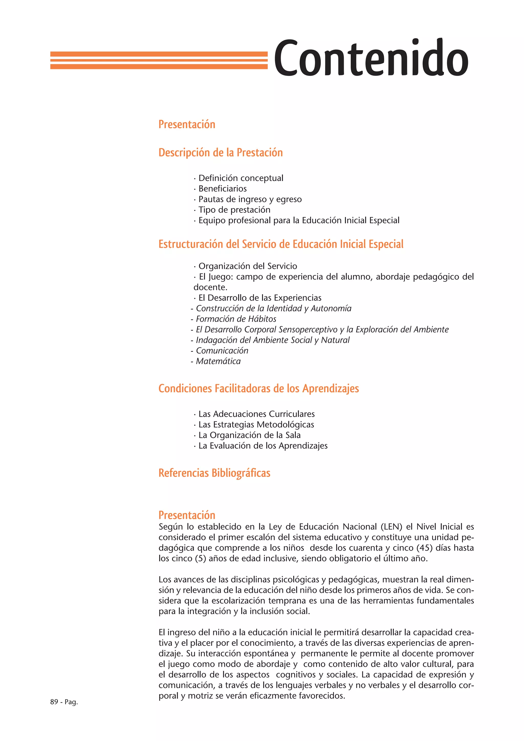 Contenido
            Presentación

            Descripción de la Prestación

                     · Definición conceptual
                     · Beneficiarios
                     · Pautas de ingreso y egreso
                     · Tipo de prestación
                     · Equipo profesional para la Educación Inicial Especial

            Estructuración del Servicio de Educación Inicial Especial
                     · Organización del Servicio
                     · El Juego: campo de experiencia del alumno, abordaje pedagógico del
                     docente.
                     · El Desarrollo de las Experiencias
            	       - Construcción de la Identidad y Autonomía
            	       - Formación de Hábitos
            	       - El Desarrollo Corporal Sensoperceptivo y la Exploración del Ambiente
            	       - Indagación del Ambiente Social y Natural
            	       - Comunicación
            	       - Matemática


            Condiciones Facilitadoras de los Aprendizajes

                     · Las Adecuaciones Curriculares
                     · Las Estrategias Metodológicas
                     · La Organización de la Sala
                     · La Evaluación de los Aprendizajes


            Referencias Bibliográficas


            Presentación
            Según lo establecido en la Ley de Educación Nacional (LEN) el Nivel Inicial es
            considerado el primer escalón del sistema educativo y constituye una unidad pe-
            dagógica que comprende a los niños desde los cuarenta y cinco (45) días hasta
            los cinco (5) años de edad inclusive, siendo obligatorio el último año.

            Los avances de las disciplinas psicológicas y pedagógicas, muestran la real dimen-
            sión y relevancia de la educación del niño desde los primeros años de vida. Se con-
            sidera que la escolarización temprana es una de las herramientas fundamentales
            para la integración y la inclusión social.

            El ingreso del niño a la educación inicial le permitirá desarrollar la capacidad crea-
            tiva y el placer por el conocimiento, a través de las diversas experiencias de apren-
            dizaje. Su interacción espontánea y permanente le permite al docente promover
            el juego como modo de abordaje y como contenido de alto valor cultural, para
            el desarrollo de los aspectos cognitivos y sociales. La capacidad de expresión y
            comunicación, a través de los lenguajes verbales y no verbales y el desarrollo cor-
            poral y motriz se verán eficazmente favorecidos.
89 - Pag.
 
