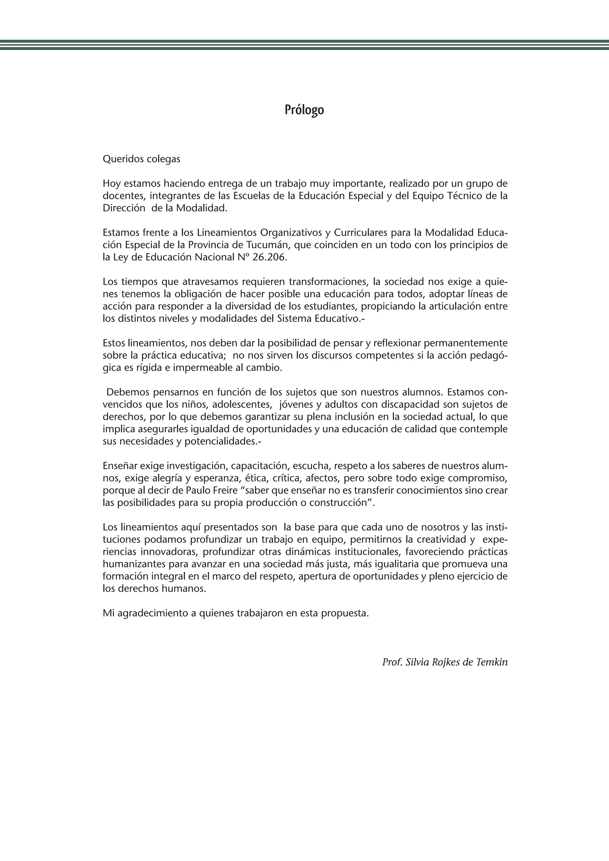 Prólogo


Queridos colegas

Hoy estamos haciendo entrega de un trabajo muy importante, realizado por un grupo de
docentes, integrantes de las Escuelas de la Educación Especial y del Equipo Técnico de la
Dirección de la Modalidad.

Estamos frente a los Lineamientos Organizativos y Curriculares para la Modalidad Educa-
ción Especial de la Provincia de Tucumán, que coinciden en un todo con los principios de
la Ley de Educación Nacional Nº 26.206.

Los tiempos que atravesamos requieren transformaciones, la sociedad nos exige a quie-
nes tenemos la obligación de hacer posible una educación para todos, adoptar líneas de
acción para responder a la diversidad de los estudiantes, propiciando la articulación entre
los distintos niveles y modalidades del Sistema Educativo.-

Estos lineamientos, nos deben dar la posibilidad de pensar y reflexionar permanentemente
sobre la práctica educativa; no nos sirven los discursos competentes si la acción pedagó-
gica es rígida e impermeable al cambio.

 Debemos pensarnos en función de los sujetos que son nuestros alumnos. Estamos con-
vencidos que los niños, adolescentes, jóvenes y adultos con discapacidad son sujetos de
derechos, por lo que debemos garantizar su plena inclusión en la sociedad actual, lo que
implica asegurarles igualdad de oportunidades y una educación de calidad que contemple
sus necesidades y potencialidades.-

Enseñar exige investigación, capacitación, escucha, respeto a los saberes de nuestros alum-
nos, exige alegría y esperanza, ética, crítica, afectos, pero sobre todo exige compromiso,
porque al decir de Paulo Freire “saber que enseñar no es transferir conocimientos sino crear
las posibilidades para su propia producción o construcción”.

Los lineamientos aquí presentados son la base para que cada uno de nosotros y las insti-
tuciones podamos profundizar un trabajo en equipo, permitirnos la creatividad y expe-
riencias innovadoras, profundizar otras dinámicas institucionales, favoreciendo prácticas
humanizantes para avanzar en una sociedad más justa, más igualitaria que promueva una
formación integral en el marco del respeto, apertura de oportunidades y pleno ejercicio de
los derechos humanos.

Mi agradecimiento a quienes trabajaron en esta propuesta.
	


                                                               Prof. Silvia Rojkes de Temkin
 