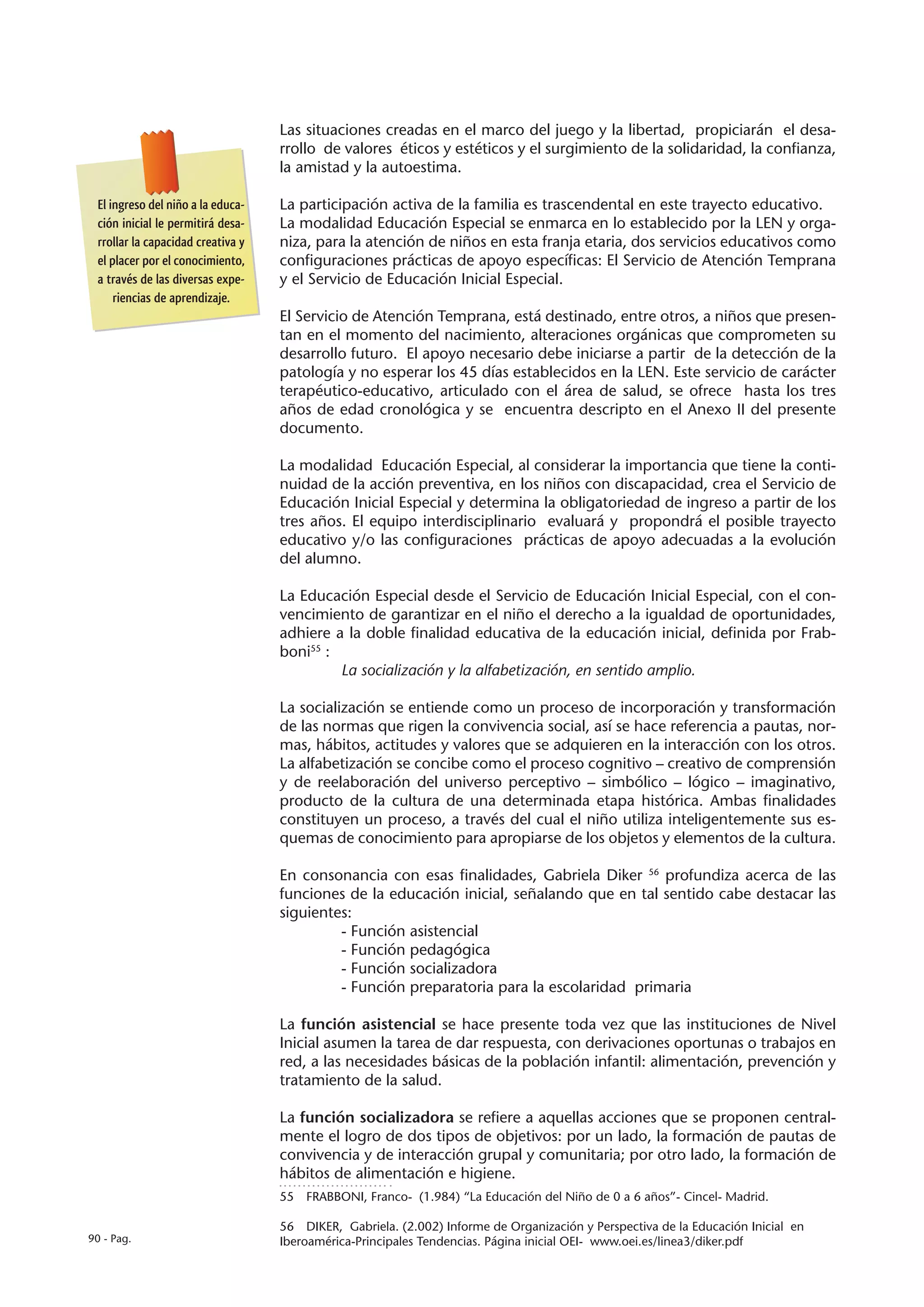 Las situaciones creadas en el marco del juego y la libertad, propiciarán el desa-
                                   rrollo de valores éticos y estéticos y el surgimiento de la solidaridad, la confianza,
                                   la amistad y la autoestima.

 El ingreso del niño a la educa-   La participación activa de la familia es trascendental en este trayecto educativo.
 ción inicial le permitirá desa-   La modalidad Educación Especial se enmarca en lo establecido por la LEN y orga-
 rrollar la capacidad creativa y   niza, para la atención de niños en esta franja etaria, dos servicios educativos como
 el placer por el conocimiento,    configuraciones prácticas de apoyo específicas: El Servicio de Atención Temprana
 a través de las diversas expe-    y el Servicio de Educación Inicial Especial.
     riencias de aprendizaje.
                                   El Servicio de Atención Temprana, está destinado, entre otros, a niños que presen-
                                   tan en el momento del nacimiento, alteraciones orgánicas que comprometen su
                                   desarrollo futuro. El apoyo necesario debe iniciarse a partir de la detección de la
                                   patología y no esperar los 45 días establecidos en la LEN. Este servicio de carácter
                                   terapéutico-educativo, articulado con el área de salud, se ofrece hasta los tres
                                   años de edad cronológica y se encuentra descripto en el Anexo II del presente
                                   documento.

                                   La modalidad Educación Especial, al considerar la importancia que tiene la conti-
                                   nuidad de la acción preventiva, en los niños con discapacidad, crea el Servicio de
                                   Educación Inicial Especial y determina la obligatoriedad de ingreso a partir de los
                                   tres años. El equipo interdisciplinario evaluará y propondrá el posible trayecto
                                   educativo y/o las configuraciones prácticas de apoyo adecuadas a la evolución
                                   del alumno.

                                   La Educación Especial desde el Servicio de Educación Inicial Especial, con el con-
                                   vencimiento de garantizar en el niño el derecho a la igualdad de oportunidades,
                                   adhiere a la doble finalidad educativa de la educación inicial, definida por Frab-
                                   boni55 :
                                            La socialización y la alfabetización, en sentido amplio.

                                   La socialización se entiende como un proceso de incorporación y transformación
                                   de las normas que rigen la convivencia social, así se hace referencia a pautas, nor-
                                   mas, hábitos, actitudes y valores que se adquieren en la interacción con los otros.
                                   La alfabetización se concibe como el proceso cognitivo – creativo de comprensión
                                   y de reelaboración del universo perceptivo – simbólico – lógico – imaginativo,
                                   producto de la cultura de una determinada etapa histórica. Ambas finalidades
                                   constituyen un proceso, a través del cual el niño utiliza inteligentemente sus es-
                                   quemas de conocimiento para apropiarse de los objetos y elementos de la cultura.

                                   En consonancia con esas finalidades, Gabriela Diker 56 profundiza acerca de las
                                   funciones de la educación inicial, señalando que en tal sentido cabe destacar las
                                   siguientes:
                                            - Función asistencial
                                            - Función pedagógica
                                            - Función socializadora
                                            - Función preparatoria para la escolaridad primaria

                                   La función asistencial se hace presente toda vez que las instituciones de Nivel
                                   Inicial asumen la tarea de dar respuesta, con derivaciones oportunas o trabajos en
                                   red, a las necesidades básicas de la población infantil: alimentación, prevención y
                                   tratamiento de la salud.

                                   La función socializadora se refiere a aquellas acciones que se proponen central-
                                   mente el logro de dos tipos de objetivos: por un lado, la formación de pautas de
                                   convivencia y de interacción grupal y comunitaria; por otro lado, la formación de
                                   hábitos de alimentación e higiene.
                                   55  FRABBONI, Franco- (1.984) “La Educación del Niño de 0 a 6 años”- Cincel- Madrid.

                                   56  DIKER, Gabriela. (2.002) Informe de Organización y Perspectiva de la Educación Inicial en
90 - Pag.                          Iberoamérica-Principales Tendencias. Página inicial OEI- www.oei.es/linea3/diker.pdf
 