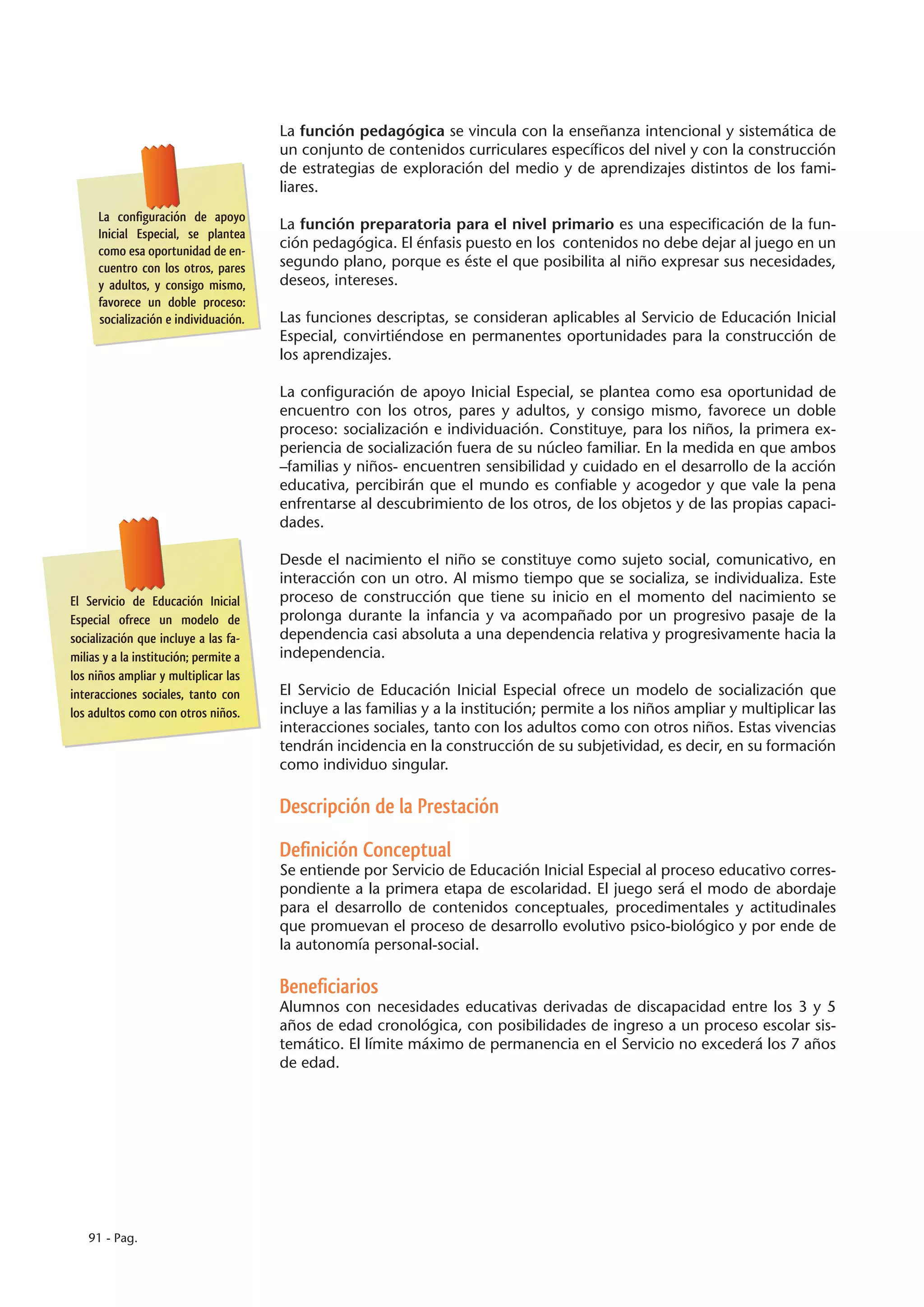 La función pedagógica se vincula con la enseñanza intencional y sistemática de
                                       un conjunto de contenidos curriculares específicos del nivel y con la construcción
                                       de estrategias de exploración del medio y de aprendizajes distintos de los fami-
                                       liares.
     La configuración de apoyo
                                       La función preparatoria para el nivel primario es una especificación de la fun-
     Inicial Especial, se plantea
     como esa oportunidad de en-
                                       ción pedagógica. El énfasis puesto en los contenidos no debe dejar al juego en un
     cuentro con los otros, pares      segundo plano, porque es éste el que posibilita al niño expresar sus necesidades,
     y adultos, y consigo mismo,       deseos, intereses.
     favorece un doble proceso:
     socialización e individuación.    Las funciones descriptas, se consideran aplicables al Servicio de Educación Inicial
                                       Especial, convirtiéndose en permanentes oportunidades para la construcción de
                                       los aprendizajes.

                                       La configuración de apoyo Inicial Especial, se plantea como esa oportunidad de
                                       encuentro con los otros, pares y adultos, y consigo mismo, favorece un doble
                                       proceso: socialización e individuación. Constituye, para los niños, la primera ex-
                                       periencia de socialización fuera de su núcleo familiar. En la medida en que ambos
                                       –familias y niños- encuentren sensibilidad y cuidado en el desarrollo de la acción
                                       educativa, percibirán que el mundo es confiable y acogedor y que vale la pena
                                       enfrentarse al descubrimiento de los otros, de los objetos y de las propias capaci-
                                       dades.

                                       Desde el nacimiento el niño se constituye como sujeto social, comunicativo, en
                                       interacción con un otro. Al mismo tiempo que se socializa, se individualiza. Este
El Servicio de Educación Inicial       proceso de construcción que tiene su inicio en el momento del nacimiento se
Especial ofrece un modelo de           prolonga durante la infancia y va acompañado por un progresivo pasaje de la
socialización que incluye a las fa-    dependencia casi absoluta a una dependencia relativa y progresivamente hacia la
milias y a la institución; permite a   independencia.
los niños ampliar y multiplicar las
interacciones sociales, tanto con      El Servicio de Educación Inicial Especial ofrece un modelo de socialización que
los adultos como con otros niños.      incluye a las familias y a la institución; permite a los niños ampliar y multiplicar las
                                       interacciones sociales, tanto con los adultos como con otros niños. Estas vivencias
                                       tendrán incidencia en la construcción de su subjetividad, es decir, en su formación
                                       como individuo singular.

                                       Descripción de la Prestación

                                       Definición Conceptual
                                       Se entiende por Servicio de Educación Inicial Especial al proceso educativo corres-
                                       pondiente a la primera etapa de escolaridad. El juego será el modo de abordaje
                                       para el desarrollo de contenidos conceptuales, procedimentales y actitudinales
                                       que promuevan el proceso de desarrollo evolutivo psico-biológico y por ende de
                                       la autonomía personal-social.

                                       Beneficiarios
                                       Alumnos con necesidades educativas derivadas de discapacidad entre los 3 y 5
                                       años de edad cronológica, con posibilidades de ingreso a un proceso escolar sis-
                                       temático. El límite máximo de permanencia en el Servicio no excederá los 7 años
                                       de edad.




   91 - Pag.
 