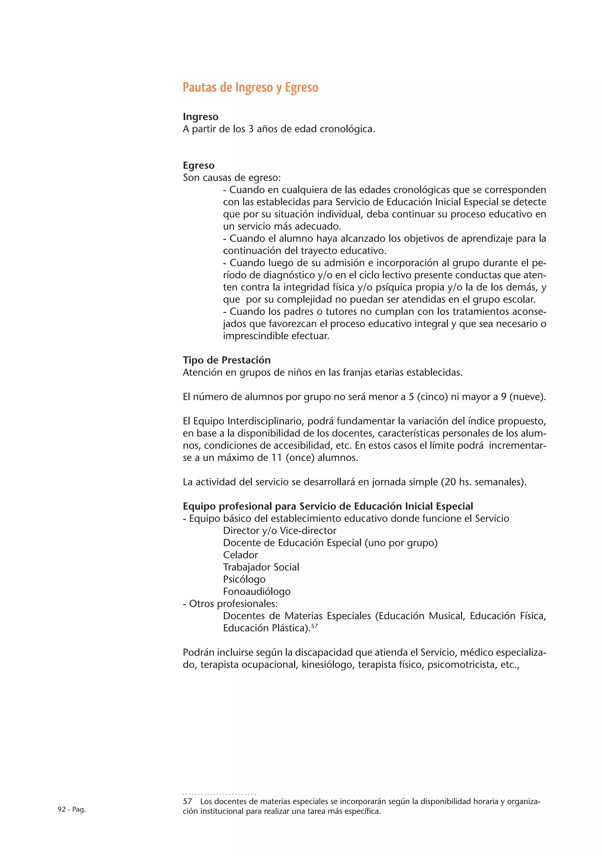 Pautas de Ingreso y Egreso

            Ingreso
            A partir de los 3 años de edad cronológica.


            Egreso
            Son causas de egreso:
                    - Cuando en cualquiera de las edades cronológicas que se corresponden
                    con las establecidas para Servicio de Educación Inicial Especial se detecte
                    que por su situación individual, deba continuar su proceso educativo en
                    un servicio más adecuado.
                    - Cuando el alumno haya alcanzado los objetivos de aprendizaje para la
                    continuación del trayecto educativo.
                    - Cuando luego de su admisión e incorporación al grupo durante el pe-
                    ríodo de diagnóstico y/o en el ciclo lectivo presente conductas que aten-
                    ten contra la integridad física y/o psíquica propia y/o la de los demás, y
                    que por su complejidad no puedan ser atendidas en el grupo escolar.
                    - Cuando los padres o tutores no cumplan con los tratamientos aconse-
                    jados que favorezcan el proceso educativo integral y que sea necesario o
                    imprescindible efectuar.

            Tipo de Prestación
            Atención en grupos de niños en las franjas etarias establecidas.

            El número de alumnos por grupo no será menor a 5 (cinco) ni mayor a 9 (nueve).

            El Equipo Interdisciplinario, podrá fundamentar la variación del índice propuesto,
            en base a la disponibilidad de los docentes, características personales de los alum-
            nos, condiciones de accesibilidad, etc. En estos casos el límite podrá incrementar-
            se a un máximo de 11 (once) alumnos.

            La actividad del servicio se desarrollará en jornada simple (20 hs. semanales).

            Equipo profesional para Servicio de Educación Inicial Especial
            - Equipo básico del establecimiento educativo donde funcione el Servicio
                     Director y/o Vice-director
                     Docente de Educación Especial (uno por grupo)
                     Celador
                     Trabajador Social
                     Psicólogo
                     Fonoaudiólogo
            - Otros profesionales:
                     Docentes de Materias Especiales (Educación Musical, Educación Física,
                     Educación Plástica).57

            Podrán incluirse según la discapacidad que atienda el Servicio, médico especializa-
            do, terapista ocupacional, kinesiólogo, terapista físico, psicomotricista, etc.,




            57  Los docentes de materias especiales se incorporarán según la disponibilidad horaria y organiza-
92 - Pag.   ción institucional para realizar una tarea más específica.
 