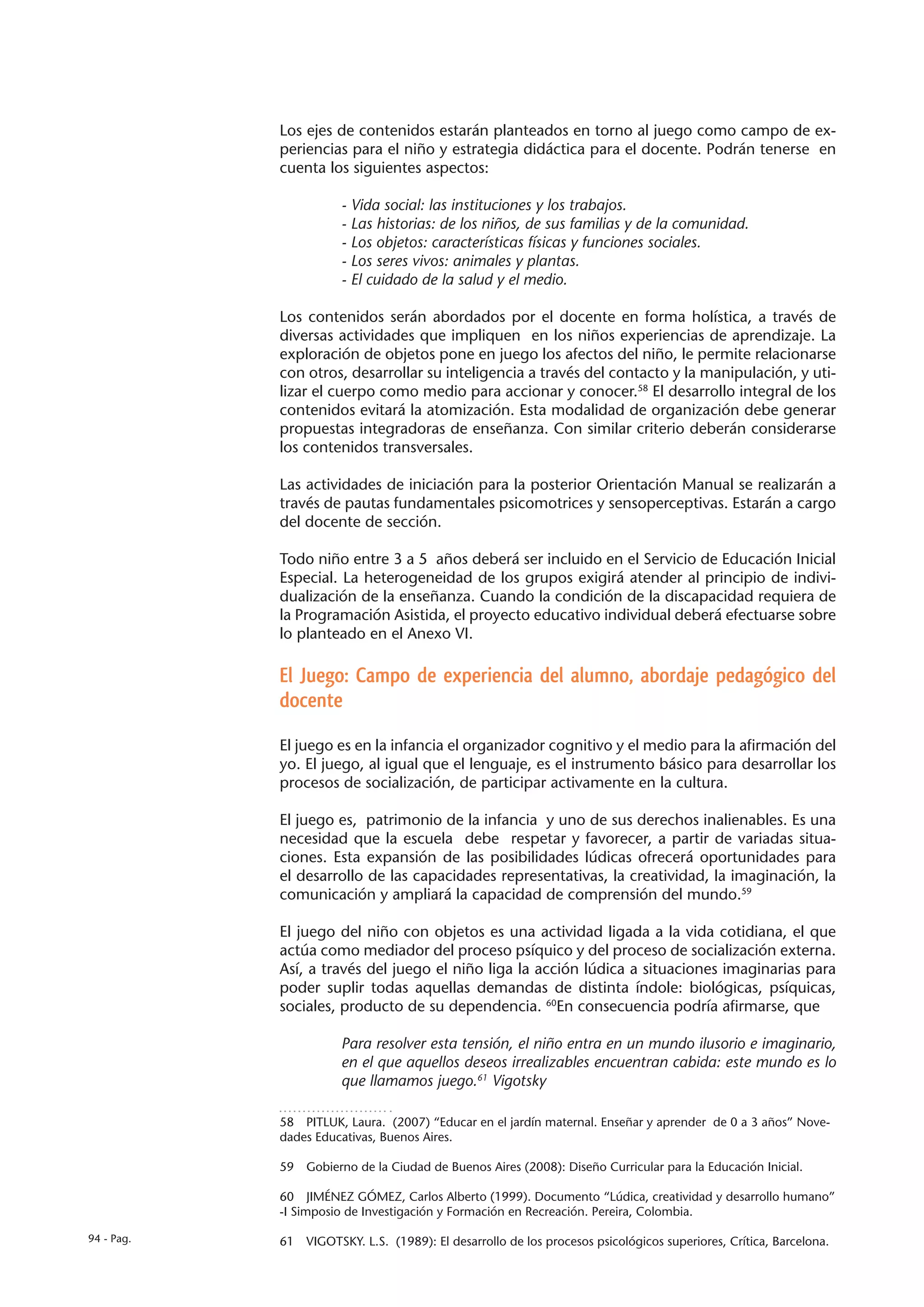 Los ejes de contenidos estarán planteados en torno al juego como campo de ex-
            periencias para el niño y estrategia didáctica para el docente. Podrán tenerse en
            cuenta los siguientes aspectos:

                       - Vida social: las instituciones y los trabajos.
                       - Las historias: de los niños, de sus familias y de la comunidad.
                       - Los objetos: características físicas y funciones sociales.
                       - Los seres vivos: animales y plantas.
                       - El cuidado de la salud y el medio.

            Los contenidos serán abordados por el docente en forma holística, a través de
            diversas actividades que impliquen en los niños experiencias de aprendizaje. La
            exploración de objetos pone en juego los afectos del niño, le permite relacionarse
            con otros, desarrollar su inteligencia a través del contacto y la manipulación, y uti-
            lizar el cuerpo como medio para accionar y conocer.58 El desarrollo integral de los
            contenidos evitará la atomización. Esta modalidad de organización debe generar
            propuestas integradoras de enseñanza. Con similar criterio deberán considerarse
            los contenidos transversales.

            Las actividades de iniciación para la posterior Orientación Manual se realizarán a
            través de pautas fundamentales psicomotrices y sensoperceptivas. Estarán a cargo
            del docente de sección.

            Todo niño entre 3 a 5 años deberá ser incluido en el Servicio de Educación Inicial
            Especial. La heterogeneidad de los grupos exigirá atender al principio de indivi-
            dualización de la enseñanza. Cuando la condición de la discapacidad requiera de
            la Programación Asistida, el proyecto educativo individual deberá efectuarse sobre
            lo planteado en el Anexo VI.

            El Juego: Campo de experiencia del alumno, abordaje pedagógico del
            docente

            El juego es en la infancia el organizador cognitivo y el medio para la afirmación del
            yo. El juego, al igual que el lenguaje, es el instrumento básico para desarrollar los
            procesos de socialización, de participar activamente en la cultura.

            El juego es, patrimonio de la infancia y uno de sus derechos inalienables. Es una
            necesidad que la escuela debe respetar y favorecer, a partir de variadas situa-
            ciones. Esta expansión de las posibilidades lúdicas ofrecerá oportunidades para
            el desarrollo de las capacidades representativas, la creatividad, la imaginación, la
            comunicación y ampliará la capacidad de comprensión del mundo.59

            El juego del niño con objetos es una actividad ligada a la vida cotidiana, el que
            actúa como mediador del proceso psíquico y del proceso de socialización externa.
            Así, a través del juego el niño liga la acción lúdica a situaciones imaginarias para
            poder suplir todas aquellas demandas de distinta índole: biológicas, psíquicas,
            sociales, producto de su dependencia. 60En consecuencia podría afirmarse, que

                       Para resolver esta tensión, el niño entra en un mundo ilusorio e imaginario,
                       en el que aquellos deseos irrealizables encuentran cabida: este mundo es lo
                       que llamamos juego.61 Vigotsky

            58  PITLUK, Laura. (2007) “Educar en el jardín maternal. Enseñar y aprender de 0 a 3 años” Nove-
            dades Educativas, Buenos Aires.

            59  Gobierno de la Ciudad de Buenos Aires (2008): Diseño Curricular para la Educación Inicial.

            60  JIMÉNEZ GÓMEZ, Carlos Alberto (1999). Documento “Lúdica, creatividad y desarrollo humano”
            -I Simposio de Investigación y Formación en Recreación. Pereira, Colombia.

94 - Pag.   61  VIGOTSKY. L.S. (1989): El desarrollo de los procesos psicológicos superiores, Crítica, Barcelona.
 