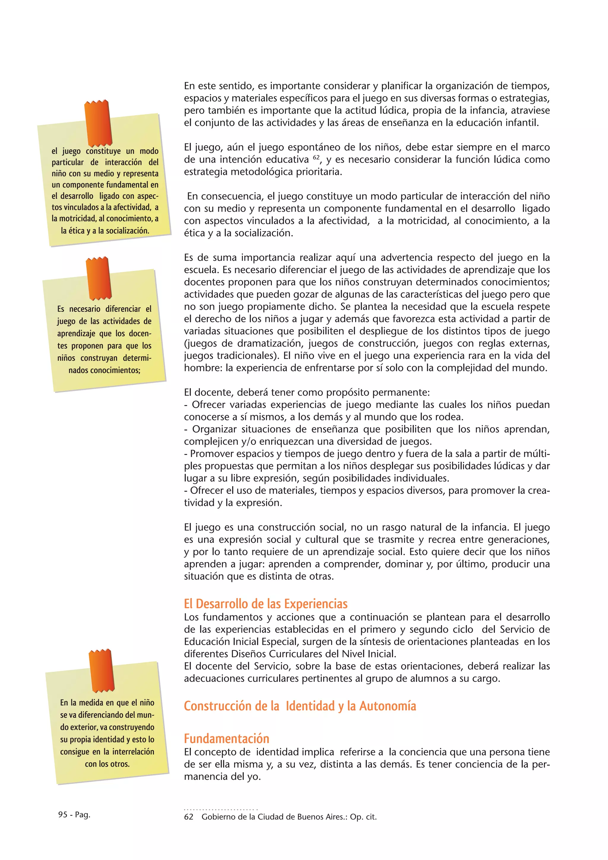 En este sentido, es importante considerar y planificar la organización de tiempos,
                                     espacios y materiales específicos para el juego en sus diversas formas o estrategias,
                                     pero también es importante que la actitud lúdica, propia de la infancia, atraviese
                                     el conjunto de las actividades y las áreas de enseñanza en la educación infantil.

el juego constituye un modo          El juego, aún el juego espontáneo de los niños, debe estar siempre en el marco
particular de interacción del        de una intención educativa 62, y es necesario considerar la función lúdica como
niño con su medio y representa       estrategia metodológica prioritaria.
un componente fundamental en
el desarrollo ligado con aspec-       En consecuencia, el juego constituye un modo particular de interacción del niño
tos vinculados a la afectividad, a   con su medio y representa un componente fundamental en el desarrollo ligado
la motricidad, al conocimiento, a    con aspectos vinculados a la afectividad, a la motricidad, al conocimiento, a la
   la ética y a la socialización.    ética y a la socialización.

                                     Es de suma importancia realizar aquí una advertencia respecto del juego en la
                                     escuela. Es necesario diferenciar el juego de las actividades de aprendizaje que los
                                     docentes proponen para que los niños construyan determinados conocimientos;
                                     actividades que pueden gozar de algunas de las características del juego pero que
 Es necesario diferenciar el         no son juego propiamente dicho. Se plantea la necesidad que la escuela respete
 juego de las actividades de         el derecho de los niños a jugar y además que favorezca esta actividad a partir de
 aprendizaje que los docen-          variadas situaciones que posibiliten el despliegue de los distintos tipos de juego
 tes proponen para que los           (juegos de dramatización, juegos de construcción, juegos con reglas externas,
 niños construyan determi-           juegos tradicionales). El niño vive en el juego una experiencia rara en la vida del
    nados conocimientos;             hombre: la experiencia de enfrentarse por sí solo con la complejidad del mundo.

                                     El docente, deberá tener como propósito permanente:
                                     - Ofrecer variadas experiencias de juego mediante las cuales los niños puedan
                                     conocerse a sí mismos, a los demás y al mundo que los rodea.
                                     - Organizar situaciones de enseñanza que posibiliten que los niños aprendan,
                                     complejicen y/o enriquezcan una diversidad de juegos.
                                     - Promover espacios y tiempos de juego dentro y fuera de la sala a partir de múlti-
                                     ples propuestas que permitan a los niños desplegar sus posibilidades lúdicas y dar
                                     lugar a su libre expresión, según posibilidades individuales.
                                     - Ofrecer el uso de materiales, tiempos y espacios diversos, para promover la crea-
                                     tividad y la expresión.

                                     El juego es una construcción social, no un rasgo natural de la infancia. El juego
                                     es una expresión social y cultural que se trasmite y recrea entre generaciones,
                                     y por lo tanto requiere de un aprendizaje social. Esto quiere decir que los niños
                                     aprenden a jugar: aprenden a comprender, dominar y, por último, producir una
                                     situación que es distinta de otras.

                                     El Desarrollo de las Experiencias
                                     Los fundamentos y acciones que a continuación se plantean para el desarrollo
                                     de las experiencias establecidas en el primero y segundo ciclo del Servicio de
                                     Educación Inicial Especial, surgen de la síntesis de orientaciones planteadas en los
                                     diferentes Diseños Curriculares del Nivel Inicial.
                                     El docente del Servicio, sobre la base de estas orientaciones, deberá realizar las
                                     adecuaciones curriculares pertinentes al grupo de alumnos a su cargo.

  En la medida en que el niño
                                     Construcción de la Identidad y la Autonomía
  se va diferenciando del mun-
  do exterior, va construyendo
  su propia identidad y esto lo      Fundamentación
  consigue en la interrelación       El concepto de identidad implica referirse a la conciencia que una persona tiene
          con los otros.             de ser ella misma y, a su vez, distinta a las demás. Es tener conciencia de la per-
                                     manencia del yo.


  95 - Pag.                          62  Gobierno de la Ciudad de Buenos Aires.: Op. cit.
 
