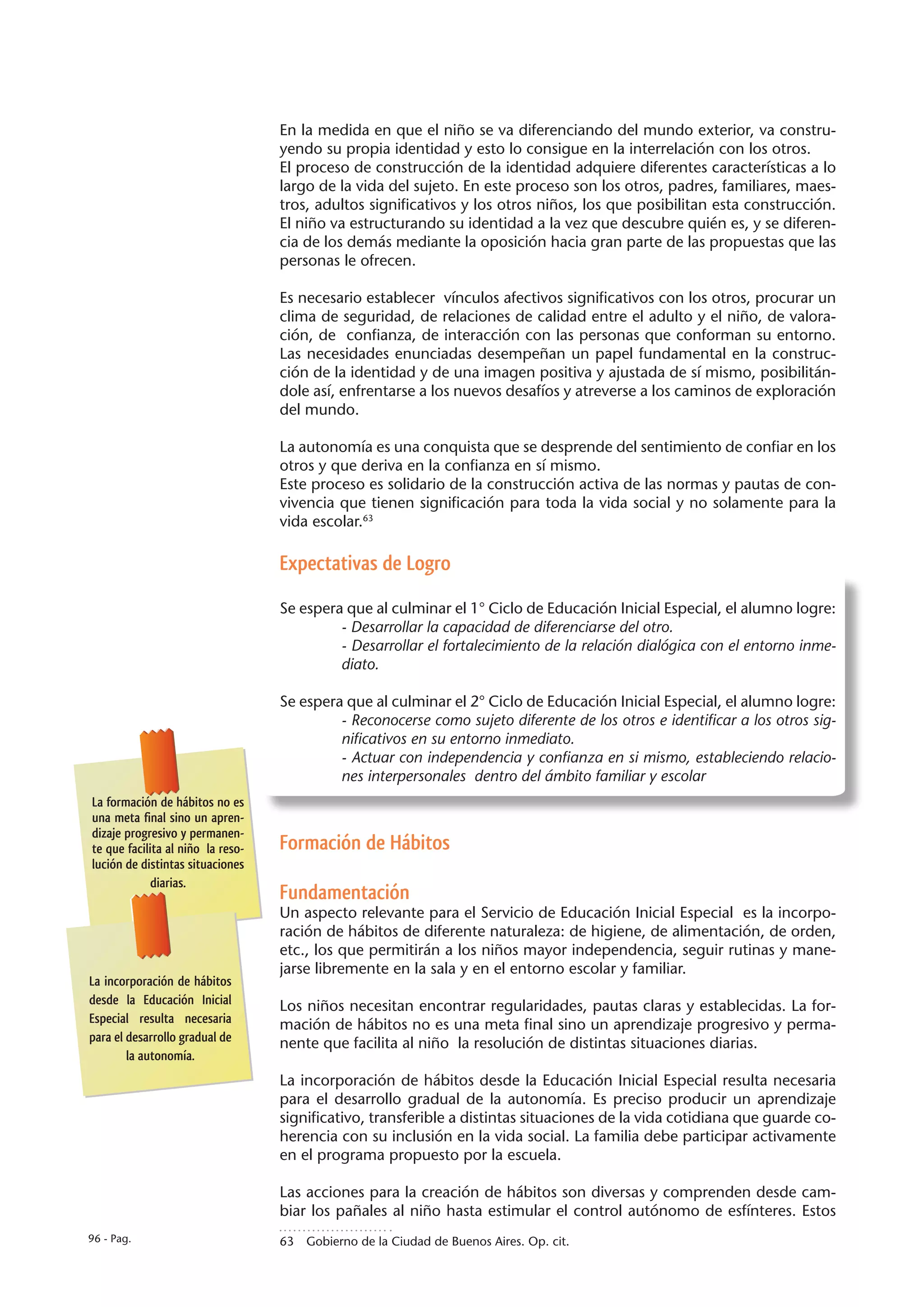 En la medida en que el niño se va diferenciando del mundo exterior, va constru-
                                   yendo su propia identidad y esto lo consigue en la interrelación con los otros.
                                   El proceso de construcción de la identidad adquiere diferentes características a lo
                                   largo de la vida del sujeto. En este proceso son los otros, padres, familiares, maes-
                                   tros, adultos significativos y los otros niños, los que posibilitan esta construcción.
                                   El niño va estructurando su identidad a la vez que descubre quién es, y se diferen-
                                   cia de los demás mediante la oposición hacia gran parte de las propuestas que las
                                   personas le ofrecen.

                                   Es necesario establecer vínculos afectivos significativos con los otros, procurar un
                                   clima de seguridad, de relaciones de calidad entre el adulto y el niño, de valora-
                                   ción, de confianza, de interacción con las personas que conforman su entorno.
                                   Las necesidades enunciadas desempeñan un papel fundamental en la construc-
                                   ción de la identidad y de una imagen positiva y ajustada de sí mismo, posibilitán-
                                   dole así, enfrentarse a los nuevos desafíos y atreverse a los caminos de exploración
                                   del mundo.

                                   La autonomía es una conquista que se desprende del sentimiento de confiar en los
                                   otros y que deriva en la confianza en sí mismo.
                                   Este proceso es solidario de la construcción activa de las normas y pautas de con-
                                   vivencia que tienen significación para toda la vida social y no solamente para la
                                   vida escolar.63

                                   Expectativas de Logro

                                   Se espera que al culminar el 1° Ciclo de Educación Inicial Especial, el alumno logre:
                                            - Desarrollar la capacidad de diferenciarse del otro.
                                            - Desarrollar el fortalecimiento de la relación dialógica con el entorno inme-
                                            diato.

                                   Se espera que al culminar el 2° Ciclo de Educación Inicial Especial, el alumno logre:
                                            - Reconocerse como sujeto diferente de los otros e identificar a los otros sig-
                                            nificativos en su entorno inmediato.
                                            - Actuar con independencia y confianza en si mismo, estableciendo relacio-
                                            nes interpersonales dentro del ámbito familiar y escolar
La formación de hábitos no es
una meta final sino un apren-
dizaje progresivo y permanen-
te que facilita al niño la reso-   Formación de Hábitos
lución de distintas situaciones
             diarias.
                                   Fundamentación
                                   Un aspecto relevante para el Servicio de Educación Inicial Especial es la incorpo-
                                   ración de hábitos de diferente naturaleza: de higiene, de alimentación, de orden,
                                   etc., los que permitirán a los niños mayor independencia, seguir rutinas y mane-
                                   jarse libremente en la sala y en el entorno escolar y familiar.
La incorporación de hábitos
desde la Educación Inicial         Los niños necesitan encontrar regularidades, pautas claras y establecidas. La for-
Especial resulta necesaria         mación de hábitos no es una meta final sino un aprendizaje progresivo y perma-
para el desarrollo gradual de      nente que facilita al niño la resolución de distintas situaciones diarias.
        la autonomía.
                                   La incorporación de hábitos desde la Educación Inicial Especial resulta necesaria
                                   para el desarrollo gradual de la autonomía. Es preciso producir un aprendizaje
                                   significativo, transferible a distintas situaciones de la vida cotidiana que guarde co-
                                   herencia con su inclusión en la vida social. La familia debe participar activamente
                                   en el programa propuesto por la escuela.

                                   Las acciones para la creación de hábitos son diversas y comprenden desde cam-
                                   biar los pañales al niño hasta estimular el control autónomo de esfínteres. Estos
96 - Pag.                          63  Gobierno de la Ciudad de Buenos Aires. Op. cit.
 