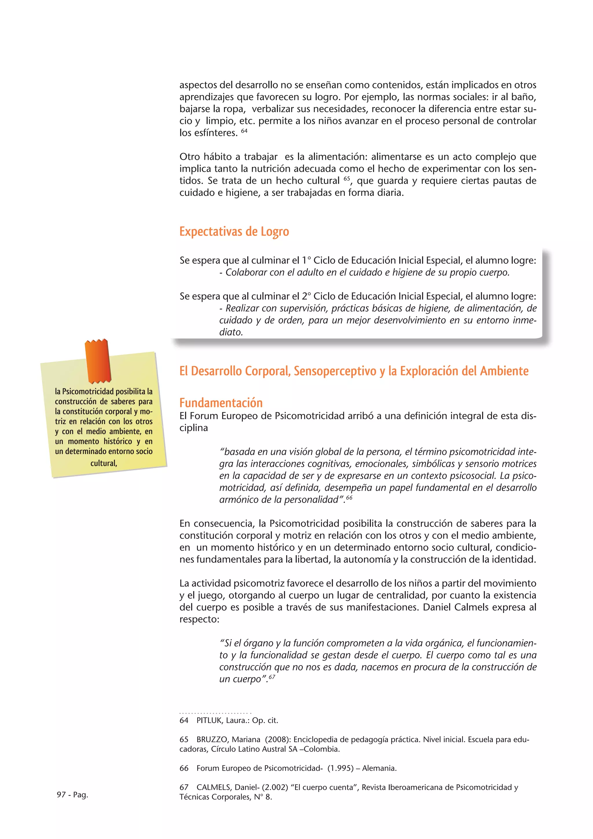 aspectos del desarrollo no se enseñan como contenidos, están implicados en otros
                                   aprendizajes que favorecen su logro. Por ejemplo, las normas sociales: ir al baño,
                                   bajarse la ropa, verbalizar sus necesidades, reconocer la diferencia entre estar su-
                                   cio y limpio, etc. permite a los niños avanzar en el proceso personal de controlar
                                   los esfínteres. 64

                                   Otro hábito a trabajar es la alimentación: alimentarse es un acto complejo que
                                   implica tanto la nutrición adecuada como el hecho de experimentar con los sen-
                                   tidos. Se trata de un hecho cultural 65, que guarda y requiere ciertas pautas de
                                   cuidado e higiene, a ser trabajadas en forma diaria.



                                   Expectativas de Logro

                                   Se espera que al culminar el 1° Ciclo de Educación Inicial Especial, el alumno logre:
                                            - Colaborar con el adulto en el cuidado e higiene de su propio cuerpo.

                                   Se espera que al culminar el 2° Ciclo de Educación Inicial Especial, el alumno logre:
                                            - Realizar con supervisión, prácticas básicas de higiene, de alimentación, de
                                            cuidado y de orden, para un mejor desenvolvimiento en su entorno inme-
                                            diato.



                                   El Desarrollo Corporal, Sensoperceptivo y la Exploración del Ambiente
la Psicomotricidad posibilita la
construcción de saberes para       Fundamentación
la constitución corporal y mo-
                                   El Forum Europeo de Psicomotricidad arribó a una definición integral de esta dis-
triz en relación con los otros
y con el medio ambiente, en        ciplina
un momento histórico y en
un determinado entorno socio                  “basada en una visión global de la persona, el término psicomotricidad inte-
            cultural,                         gra las interacciones cognitivas, emocionales, simbólicas y sensorio motrices
                                              en la capacidad de ser y de expresarse en un contexto psicosocial. La psico-
                                              motricidad, así definida, desempeña un papel fundamental en el desarrollo
                                              armónico de la personalidad”.66

                                   En consecuencia, la Psicomotricidad posibilita la construcción de saberes para la
                                   constitución corporal y motriz en relación con los otros y con el medio ambiente,
                                   en un momento histórico y en un determinado entorno socio cultural, condicio-
                                   nes fundamentales para la libertad, la autonomía y la construcción de la identidad.

                                   La actividad psicomotriz favorece el desarrollo de los niños a partir del movimiento
                                   y el juego, otorgando al cuerpo un lugar de centralidad, por cuanto la existencia
                                   del cuerpo es posible a través de sus manifestaciones. Daniel Calmels expresa al
                                   respecto:

                                              “Si el órgano y la función comprometen a la vida orgánica, el funcionamien-
                                              to y la funcionalidad se gestan desde el cuerpo. El cuerpo como tal es una
                                              construcción que no nos es dada, nacemos en procura de la construcción de
                                              un cuerpo”.67



                                   64  PITLUK, Laura.: Op. cit.

                                   65  BRUZZO, Mariana (2008): Enciclopedia de pedagogía práctica. Nivel inicial. Escuela para edu-
                                   cadoras, Círculo Latino Austral SA –Colombia.

                                   66  Forum Europeo de Psicomotricidad- (1.995) – Alemania.

                                   67  CALMELS, Daniel- (2.002) “El cuerpo cuenta”, Revista Iberoamericana de Psicomotricidad y
97 - Pag.                          Técnicas Corporales, N° 8.
 