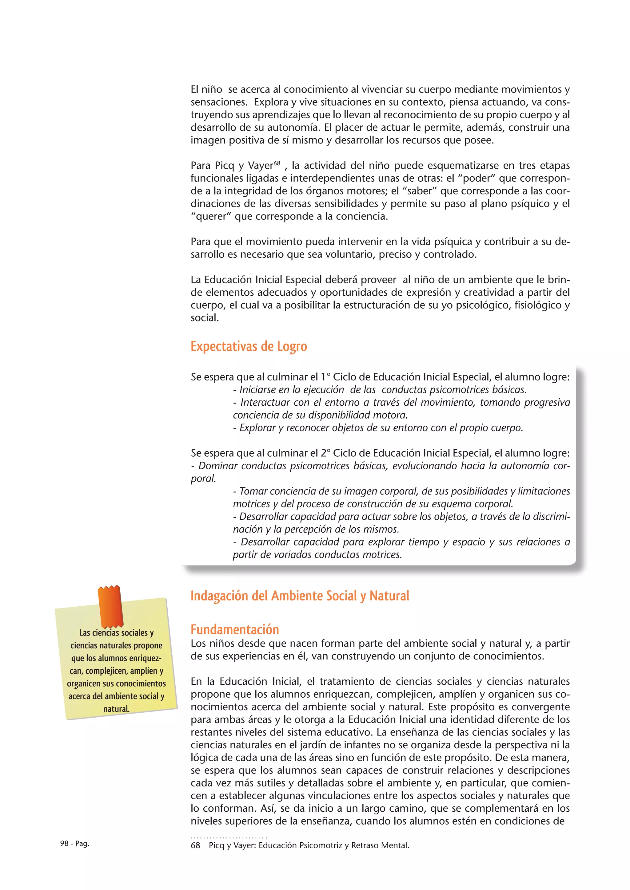 El niño se acerca al conocimiento al vivenciar su cuerpo mediante movimientos y
                                 sensaciones. Explora y vive situaciones en su contexto, piensa actuando, va cons-
                                 truyendo sus aprendizajes que lo llevan al reconocimiento de su propio cuerpo y al
                                 desarrollo de su autonomía. El placer de actuar le permite, además, construir una
                                 imagen positiva de sí mismo y desarrollar los recursos que posee.

                                 Para Picq y Vayer68 , la actividad del niño puede esquematizarse en tres etapas
                                 funcionales ligadas e interdependientes unas de otras: el “poder” que correspon-
                                 de a la integridad de los órganos motores; el “saber” que corresponde a las coor-
                                 dinaciones de las diversas sensibilidades y permite su paso al plano psíquico y el
                                 “querer” que corresponde a la conciencia.

                                 Para que el movimiento pueda intervenir en la vida psíquica y contribuir a su de-
                                 sarrollo es necesario que sea voluntario, preciso y controlado.

                                 La Educación Inicial Especial deberá proveer al niño de un ambiente que le brin-
                                 de elementos adecuados y oportunidades de expresión y creatividad a partir del
                                 cuerpo, el cual va a posibilitar la estructuración de su yo psicológico, fisiológico y
                                 social.

                                 Expectativas de Logro

                                 Se espera que al culminar el 1° Ciclo de Educación Inicial Especial, el alumno logre:
                                          - Iniciarse en la ejecución de las conductas psicomotrices básicas.
                                          - Interactuar con el entorno a través del movimiento, tomando progresiva
                                          conciencia de su disponibilidad motora.
                                          - Explorar y reconocer objetos de su entorno con el propio cuerpo.

                                 Se espera que al culminar el 2° Ciclo de Educación Inicial Especial, el alumno logre:
                                 - Dominar conductas psicomotrices básicas, evolucionando hacia la autonomía cor-
                                 poral.
                                          - Tomar conciencia de su imagen corporal, de sus posibilidades y limitaciones
                                          motrices y del proceso de construcción de su esquema corporal.
                                          - Desarrollar capacidad para actuar sobre los objetos, a través de la discrimi-
                                          nación y la percepción de los mismos.
                                          - Desarrollar capacidad para explorar tiempo y espacio y sus relaciones a
                                          partir de variadas conductas motrices.



                                 Indagación del Ambiente Social y Natural

      Las ciencias sociales y    Fundamentación
   ciencias naturales propone    Los niños desde que nacen forman parte del ambiente social y natural y, a partir
   que los alumnos enriquez-     de sus experiencias en él, van construyendo un conjunto de conocimientos.
   can, complejicen, amplíen y
  organicen sus conocimientos    En la Educación Inicial, el tratamiento de ciencias sociales y ciencias naturales
  acerca del ambiente social y   propone que los alumnos enriquezcan, complejicen, amplíen y organicen sus co-
             natural.            nocimientos acerca del ambiente social y natural. Este propósito es convergente
                                 para ambas áreas y le otorga a la Educación Inicial una identidad diferente de los
                                 restantes niveles del sistema educativo. La enseñanza de las ciencias sociales y las
                                 ciencias naturales en el jardín de infantes no se organiza desde la perspectiva ni la
                                 lógica de cada una de las áreas sino en función de este propósito. De esta manera,
                                 se espera que los alumnos sean capaces de construir relaciones y descripciones
                                 cada vez más sutiles y detalladas sobre el ambiente y, en particular, que comien-
                                 cen a establecer algunas vinculaciones entre los aspectos sociales y naturales que
                                 lo conforman. Así, se da inicio a un largo camino, que se complementará en los
                                 niveles superiores de la enseñanza, cuando los alumnos estén en condiciones de

98 - Pag.                        68  Picq y Vayer: Educación Psicomotriz y Retraso Mental.
 