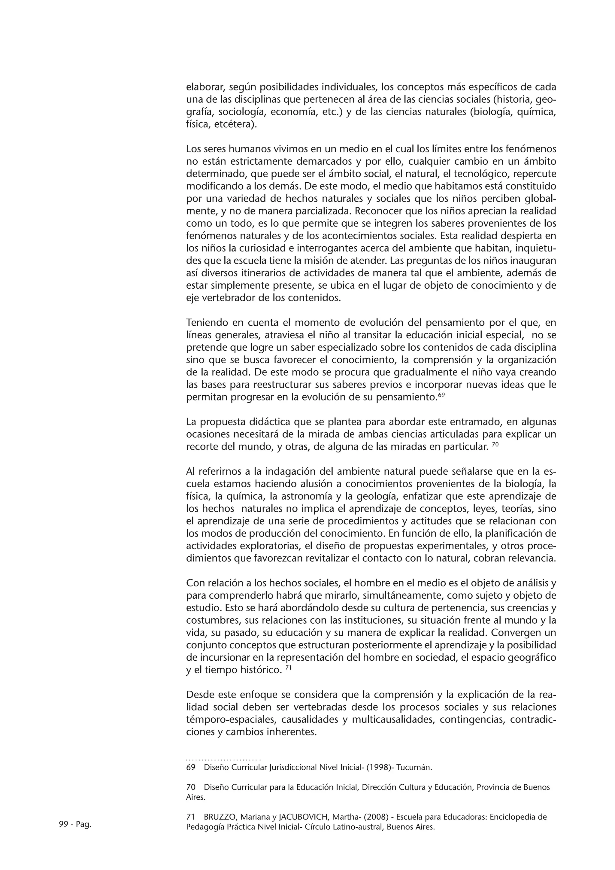 elaborar, según posibilidades individuales, los conceptos más específicos de cada
            una de las disciplinas que pertenecen al área de las ciencias sociales (historia, geo-
            grafía, sociología, economía, etc.) y de las ciencias naturales (biología, química,
            física, etcétera).

            Los seres humanos vivimos en un medio en el cual los límites entre los fenómenos
            no están estrictamente demarcados y por ello, cualquier cambio en un ámbito
            determinado, que puede ser el ámbito social, el natural, el tecnológico, repercute
            modificando a los demás. De este modo, el medio que habitamos está constituido
            por una variedad de hechos naturales y sociales que los niños perciben global-
            mente, y no de manera parcializada. Reconocer que los niños aprecian la realidad
            como un todo, es lo que permite que se integren los saberes provenientes de los
            fenómenos naturales y de los acontecimientos sociales. Esta realidad despierta en
            los niños la curiosidad e interrogantes acerca del ambiente que habitan, inquietu-
            des que la escuela tiene la misión de atender. Las preguntas de los niños inauguran
            así diversos itinerarios de actividades de manera tal que el ambiente, además de
            estar simplemente presente, se ubica en el lugar de objeto de conocimiento y de
            eje vertebrador de los contenidos.

            Teniendo en cuenta el momento de evolución del pensamiento por el que, en
            líneas generales, atraviesa el niño al transitar la educación inicial especial, no se
            pretende que logre un saber especializado sobre los contenidos de cada disciplina
            sino que se busca favorecer el conocimiento, la comprensión y la organización
            de la realidad. De este modo se procura que gradualmente el niño vaya creando
            las bases para reestructurar sus saberes previos e incorporar nuevas ideas que le
            permitan progresar en la evolución de su pensamiento.69

            La propuesta didáctica que se plantea para abordar este entramado, en algunas
            ocasiones necesitará de la mirada de ambas ciencias articuladas para explicar un
            recorte del mundo, y otras, de alguna de las miradas en particular. 70

            Al referirnos a la indagación del ambiente natural puede señalarse que en la es-
            cuela estamos haciendo alusión a conocimientos provenientes de la biología, la
            física, la química, la astronomía y la geología, enfatizar que este aprendizaje de
            los hechos naturales no implica el aprendizaje de conceptos, leyes, teorías, sino
            el aprendizaje de una serie de procedimientos y actitudes que se relacionan con
            los modos de producción del conocimiento. En función de ello, la planificación de
            actividades exploratorias, el diseño de propuestas experimentales, y otros proce-
            dimientos que favorezcan revitalizar el contacto con lo natural, cobran relevancia.

            Con relación a los hechos sociales, el hombre en el medio es el objeto de análisis y
            para comprenderlo habrá que mirarlo, simultáneamente, como sujeto y objeto de
            estudio. Esto se hará abordándolo desde su cultura de pertenencia, sus creencias y
            costumbres, sus relaciones con las instituciones, su situación frente al mundo y la
            vida, su pasado, su educación y su manera de explicar la realidad. Convergen un
            conjunto conceptos que estructuran posteriormente el aprendizaje y la posibilidad
            de incursionar en la representación del hombre en sociedad, el espacio geográfico
            y el tiempo histórico. 71

            Desde este enfoque se considera que la comprensión y la explicación de la rea-
            lidad social deben ser vertebradas desde los procesos sociales y sus relaciones
            témporo-espaciales, causalidades y multicausalidades, contingencias, contradic-
            ciones y cambios inherentes.


            69  Diseño Curricular Jurisdiccional Nivel Inicial- (1998)- Tucumán.

            70  Diseño Curricular para la Educación Inicial, Dirección Cultura y Educación, Provincia de Buenos
            Aires.

            71  BRUZZO, Mariana y JACUBOVICH, Martha- (2008) - Escuela para Educadoras: Enciclopedia de
99 - Pag.   Pedagogía Práctica Nivel Inicial- Círculo Latino-austral, Buenos Aires.
 
