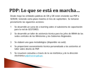 Desde mayo las entidades públicas de GN y GR están enviando sus PDP a
SERVIR, teniendo como plazo máximo el mes de septiembre. Se tomaron
previamente las siguientes acciones:
1 Se desarrolló un curso de e-learning sobre el subsistema de capacitación
para la red de GESTORES.
2 Se desarrolló un taller de asistencia técnica para los jefes de RRHH de las
sedes centrales de los Ministerios y los Gobiernos Regionales.
3 Se elaboró una guía metodológica (disponible vía web).
4 Se proporcionó asesoramiento técnico personalizado a los asistentes al
taller sobre diseño de PDP.
5 Se resuelven consultas a través de la vía telefónica y de la dirección
electrónica pdp@servir.gob.pe.
 
