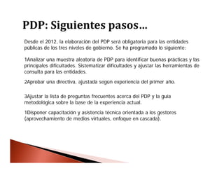 Desde el 2012, la elaboración del PDP será obligatoria para las entidades
públicas de los tres niveles de gobierno. Se ha programado lo siguiente:
1Analizar una muestra aleatoria de PDP para identificar buenas prácticas y las
principales dificultades. Sistematizar dificultades y ajustar las herramientas de
consulta para las entidades.
2Aprobar una directiva, ajustada según experiencia del primer año.
3Ajustar la lista de preguntas frecuentes acerca del PDP y la guía
metodológica sobre la base de la experiencia actual.
1Disponer capacitación y asistencia técnica orientada a los gestores
(aprovechamiento de medios virtuales, enfoque en cascada).
 