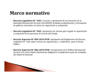  Decreto Legislativo Nº 1023. Creación y aprobación de las funciones de la
Autoridad Nacional del Servicio Civil-SERVIR (incluidas la planificación y formulación
de políticas nacionales en temas de capacitación y evaluación)
 Decreto Legislativo Nº 1025. Aprobación de normas para regular la capacitación
y evaluación de las personas al servicio del Estado.
 Decreto Supremo Nº 009-2010-PCM. Aprobación del Reglamento del Decreto
Legislativo Nº 1025 sobre normas de capacitación y rendimiento para el Sector
Público.
 Decreto Supremo Nº 086-2010-PCM. Incorporación de la Política Nacional del
Servicio Civil como Política Nacional de Obligatorio Cumplimiento para las entidades
del Gobierno Nacional.
 