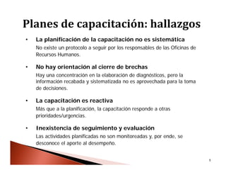 5
• La planificación de la capacitación no es sistemática
No existe un protocolo a seguir por los responsables de las Oficinas de
Recursos Humanos.
• No hay orientación al cierre de brechas
Hay una concentración en la elaboración de diagnósticos, pero la
información recabada y sistematizada no es aprovechada para la toma
de decisiones.
• La capacitación es reactiva
Más que a la planificación, la capacitación responde a otras
prioridades/urgencias.
• Inexistencia de seguimiento y evaluación
Las actividades planificadas no son monitoreadas y, por ende, se
desconoce el aporte al desempeño.
 