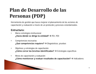 6
Herramienta de gestión que busca mejorar el planeamiento de las acciones de
capacitación y evaluación a través de un protocolo y procesos estandarizados.
Estructura:
• Marco estratégico institucional
¿Hacia dónde se dirige la entidad?  PEI, POI
• Competencias necesarias
¿Qué competencias requiere?  Diagnósticos, pruebas
• Objetivos y estrategias de capacitación
¿Cómo cerrar las brechas identificadas?  Estrategias específicas
• Metas de capacitación y evaluación
¿Cómo monitorear y evaluar resultados de capacitación?  Indicadores
 