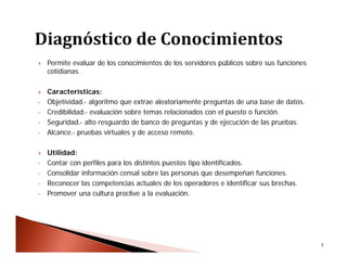 7
 Permite evaluar de los conocimientos de los servidores públicos sobre sus funciones
cotidianas.
 Características:
• Objetividad.- algoritmo que extrae aleatoriamente preguntas de una base de datos.
• Credibilidad.- evaluación sobre temas relacionados con el puesto o función.
• Seguridad.- alto resguardo de banco de preguntas y de ejecución de las pruebas.
• Alcance.- pruebas virtuales y de acceso remoto.
 Utilidad:
• Contar con perfiles para los distintos puestos tipo identificados.
• Consolidar información censal sobre las personas que desempeñan funciones.
• Reconocer las competencias actuales de los operadores e identificar sus brechas.
• Promover una cultura proclive a la evaluación.
 