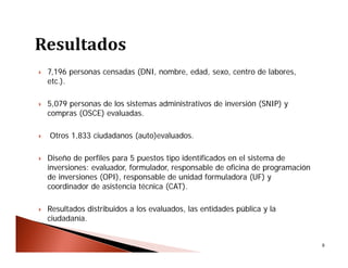  7,196 personas censadas (DNI, nombre, edad, sexo, centro de labores,
etc.).
 5,079 personas de los sistemas administrativos de inversión (SNIP) y
compras (OSCE) evaluadas.
 Otros 1,833 ciudadanos (auto)evaluados.
 Diseño de perfiles para 5 puestos tipo identificados en el sistema de
inversiones: evaluador, formulador, responsable de oficina de programación
de inversiones (OPI), responsable de unidad formuladora (UF) y
coordinador de asistencia técnica (CAT).
 Resultados distribuidos a los evaluados, las entidades pública y la
ciudadanía.
9
 