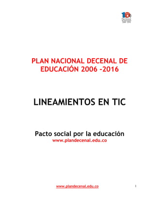 www.plandecenal.edu.co 1
PLAN NACIONAL DECENAL DE
EDUCACIÓN 2006 -2016
LINEAMIENTOS EN TIC
Pacto social por la educación
www.plandecenal.edu.co
 