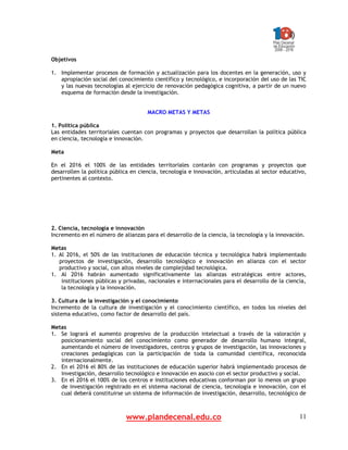 www.plandecenal.edu.co 11
Objetivos
1. Implementar procesos de formación y actualización para los docentes en la generación, uso y
apropiación social del conocimiento científico y tecnológico, e incorporación del uso de las TIC
y las nuevas tecnologías al ejercicio de renovación pedagógica cognitiva, a partir de un nuevo
esquema de formación desde la investigación.
MACRO METAS Y METAS
1. Política pública
Las entidades territoriales cuentan con programas y proyectos que desarrollan la política pública
en ciencia, tecnología e innovación.
Meta
En el 2016 el 100% de las entidades territoriales contarán con programas y proyectos que
desarrollen la política pública en ciencia, tecnología e innovación, articuladas al sector educativo,
pertinentes al contexto.
2. Ciencia, tecnología e innovación
Incremento en el número de alianzas para el desarrollo de la ciencia, la tecnología y la innovación.
Metas
1. Al 2016, el 50% de las instituciones de educación técnica y tecnológica habrá implementado
proyectos de investigación, desarrollo tecnológico e innovación en alianza con el sector
productivo y social, con altos niveles de complejidad tecnológica.
1. Al 2016 habrán aumentado significativamente las alianzas estratégicas entre actores,
instituciones públicas y privadas, nacionales e internacionales para el desarrollo de la ciencia,
la tecnología y la innovación.
3. Cultura de la investigación y el conocimiento
Incremento de la cultura de investigación y el conocimiento científico, en todos los niveles del
sistema educativo, como factor de desarrollo del país.
Metas
1. Se logrará el aumento progresivo de la producción intelectual a través de la valoración y
posicionamiento social del conocimiento como generador de desarrollo humano integral,
aumentando el número de investigadores, centros y grupos de investigación, las innovaciones y
creaciones pedagógicas con la participación de toda la comunidad científica, reconocida
internacionalmente.
2. En el 2016 el 80% de las instituciones de educación superior habrá implementado procesos de
investigación, desarrollo tecnológico e innovación en asocio con el sector productivo y social.
3. En el 2016 el 100% de los centros e instituciones educativas conforman por lo menos un grupo
de investigación registrado en el sistema nacional de ciencia, tecnología e innovación, con el
cual deberá constituirse un sistema de información de investigación, desarrollo, tecnológico de
 