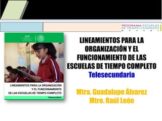 LINEAMIENTOS PARA LA
ORGANIZACIÓN Y EL
FUNCIONAMIENTO DE LAS
ESCUELAS DE TIEMPO COMPLETO
Telesecundaria
Mtra. Guadalupe Álvarez
Mtro. Raúl León
 