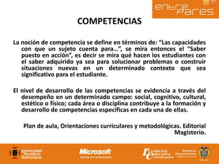 COMPETENCIAS La noción de competencia se define en términos de: “Las capacidades con que un sujeto cuenta para…”, se mira entonces el “Saber puesto en acción”, es decir se mira qué hacen los estudiantes con el saber adquirido ya sea para solucionar problemas o construir situaciones nuevas en un determinado contexto que sea significativo para el estudiante. El nivel de desarrollo de las competencias se evidencia a través del desempeño en un determinado campo: social, cognitivo, cultural, estético o físico; cada área o disciplina contribuye a la formación y desarrollo de competencias específicas en cada una de ellas. Plan de aula, Orientaciones curriculares y metodológicas. Editorial Magisterio. 