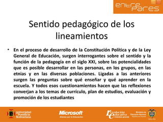 En el proceso de desarrollo de la Constitución Política y de la Ley General de Educación, surgen interrogantes sobre el sentido y la función de la pedagogía en el siglo XXI, sobre las potencialidades que es posible desarrollar en las personas, en los grupos, en las etnias y en las diversas poblaciones. Ligadas a las anteriores surgen las preguntas sobre qué enseñar y qué aprender en la escuela. Y todos esos cuestionamientos hacen que las reflexiones converjan a los temas de currículo, plan de estudios, evaluación y promoción de los estudiantes Sentido pedagógico de los lineamientos 