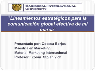 Presentado por: Odessa Borjas
Maestría en Marketing
Materia: Marketing Internacional
Profesor:: Zoran Stojanivich
"Lineamientos estratégicos para la
comunicación global efectiva de mi
marca"
 