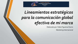 Lineamientos estratégicos 
para la comunicación global 
efectiva de mi marca 
Elaborado por: Fabio Figueroa Osorio 
Marketing Internacional 
 