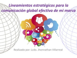 Lineamientos estratégicos para la comunicación global efectiva de mi marca 
Realizado por: Lcdo. Jhonnathan Villarreal  