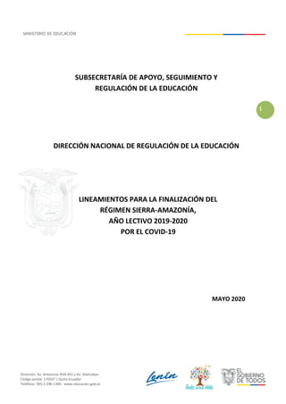 Dirección: Av. Amazonas N34-451 y Av. Atahualpa.
Código postal: 170507 / Quito-Ecuador
Teléfono: 593-2-396-1300 - www.educacion.gob.ec
1
SUBSECRETARÍA DE APOYO, SEGUIMIENTO Y
REGULACIÓN DE LA EDUCACIÓN
DIRECCIÓN NACIONAL DE REGULACIÓN DE LA EDUCACIÓN
LINEAMIENTOS PARA LA FINALIZACIÓN DEL
RÉGIMEN SIERRA-AMAZONÍA,
AÑO LECTIVO 2019-2020
POR EL COVID-19
MAYO 2020
 