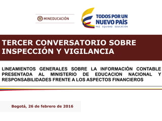 TERCER CONVERSATORIO SOBRE
INSPECCIÓN Y VIGILANCIA
LINEAMIENTOS GENERALES SOBRE LA INFORMACIÓN CONTABLE
PRESENTADA AL MINISTERIO DE EDUCACION NACIONAL Y
RESPONSABILIDADES FRENTE A LOS ASPECTOS FINANCIEROS
Bogotá, 26 de febrero de 2016
 
