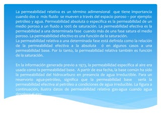 La permeabilidad relativa es un término adimensional que tiene importancia
cuando dos o más fluido se mueven a través del espacio poroso – por ejemplo:
petróleo y agua. Permeabilidad absoluta o especifica es la permeabilidad de un
medio poroso a un fluido a 100% de saturación. La permeabilidad efectiva es la
permeabilidad a una determinada fase cuando más de una fase satura el medio
poroso. La permeabilidad efectivo es una función de la saturación.
La permeabilidad relativa a una determinada fase está definida como la relación
de la permeabilidad efectiva a la absoluta ó en algunos casos a una
permeabilidad base. Por lo tanto, la permeabilidad relativa también es función
de la saturación.
En la información generada previo a 1973, la permeabilidad especifica al aire era
usada como la permeabilidad base. A partir de esa fecha, la base común ha sido
la permeabilidad del hidrocarburo en presencia de agua irreductible. Para un
reservorio agua-petróleo, significa que la permeabilidad base sería la
permeabilidad efectiva al petróleo a condiciones de agua irreducible. La figura a
continuación, ilustra datos de permeabilidad relativa gas-agua cuando agua
desplaza el gas:
 