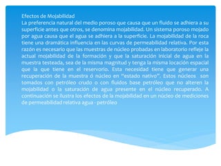 Efectos de Mojabilidad
La preferencia natural del medio poroso que causa que un fluido se adhiera a su
superficie antes que otros, se denomina mojabilidad. Un sistema poroso mojado
por agua causa que el agua se adhiera a la superficie. La mojabilidad de la roca
tiene una dramática influencia en las curvas de permeabilidad relativa. Por esta
razón es necesario que las muestras de núcleo probadas en laboratorio refleje la
actual mojabilidad de la formación y que la saturación inicial de agua en la
muestra testeada, sea de la misma magnitud y tenga la misma locación espacial
que la que tiene en el reservorio. Esta necesidad tiene que generar una
recuperación de la muestra ó núcleo en “estado nativo”. Estos núcleos son
tomados con petróleo crudo o con fluidos base petróleo que no alteren la
mojabilidad o la saturación de agua presente en el núcleo recuperado. A
continuación se ilustra los efectos de la mojabilidad en un núcleo de mediciones
de permeabilidad relativa agua - petróleo
 