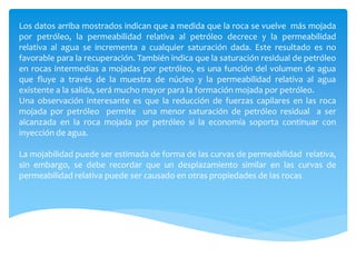 Los datos arriba mostrados indican que a medida que la roca se vuelve más mojada
por petróleo, la permeabilidad relativa al petróleo decrece y la permeabilidad
relativa al agua se incrementa a cualquier saturación dada. Este resultado es no
favorable para la recuperación. También indica que la saturación residual de petróleo
en rocas intermedias a mojadas por petróleo, es una función del volumen de agua
que fluye a través de la muestra de núcleo y la permeabilidad relativa al agua
existente a la salida, será mucho mayor para la formación mojada por petróleo.
Una observación interesante es que la reducción de fuerzas capilares en las roca
mojada por petróleo permite una menor saturación de petróleo residual a ser
alcanzada en la roca mojada por petróleo si la economía soporta continuar con
inyección de agua.
La mojabilidad puede ser estimada de forma de las curvas de permeabilidad relativa,
sin embargo, se debe recordar que un desplazamiento similar en las curvas de
permeabilidad relativa puede ser causado en otras propiedades de las rocas
 