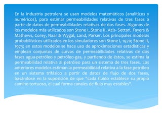 En la industria petrolera se usan modelos matemáticos (analíticos y
numéricos), para estimar permeabilidades relativas de tres fases a
partir de datos de permeabilidades relativas de dos fases. Algunos de
los modelos más utilizados son Stone I, Stone II, Azis- Settari, Fayers &
Mathews, Corey, Naar & Wygal, Land, Parker. Los principales modelos
probabilísticos utilizados en los simuladores son Stone I, 1970; Stone II,
1973; en estos modelos se hace uso de aproximaciones estadísticas y
emplean conjuntos de curvas de permeabilidades relativas de dos
fases agua-petróleo y petróleo-gas, y partiendo de éstos, se estima la
permeabilidad relativa al petróleo para un sistema de tres fases. Los
anteriores modelos estiman la permeabilidad relativa a la fase petróleo
en un sistema trifásico a partir de datos de flujo de dos fases,
basándose en la suposición de que "cada fluido establece su propio
camino tortuoso, el cual forma canales de flujo muy estables".
 