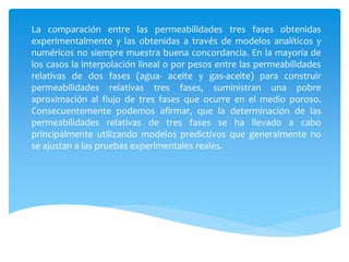 La comparación entre las permeabilidades tres fases obtenidas
experimentalmente y las obtenidas a través de modelos analíticos y
numéricos no siempre muestra buena concordancia. En la mayoría de
los casos la interpolación lineal o por pesos entre las permeabilidades
relativas de dos fases (agua- aceite y gas-aceite) para construir
permeabilidades relativas tres fases, suministran una pobre
aproximación al flujo de tres fases que ocurre en el medio poroso.
Consecuentemente podemos afirmar, que la determinación de las
permeabilidades relativas de tres fases se ha llevado a cabo
principalmente utilizando modelos predictivos que generalmente no
se ajustan a las pruebas experimentales reales.
 