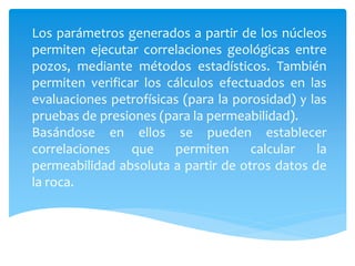 Los parámetros generados a partir de los núcleos
permiten ejecutar correlaciones geológicas entre
pozos, mediante métodos estadísticos. También
permiten verificar los cálculos efectuados en las
evaluaciones petrofísicas (para la porosidad) y las
pruebas de presiones (para la permeabilidad).
Basándose en ellos se pueden establecer
correlaciones que permiten calcular la
permeabilidad absoluta a partir de otros datos de
la roca.
 