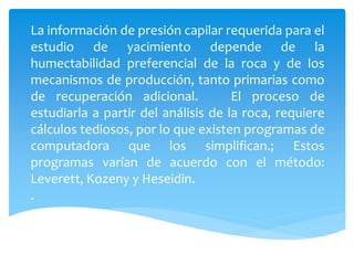 La información de presión capilar requerida para el
estudio de yacimiento depende de la
humectabilidad preferencial de la roca y de los
mecanismos de producción, tanto primarias como
de recuperación adicional. El proceso de
estudiarla a partir del análisis de la roca, requiere
cálculos tediosos, por lo que existen programas de
computadora que los simplifican.; Estos
programas varían de acuerdo con el método:
Leverett, Kozeny y Heseidin.
.
 