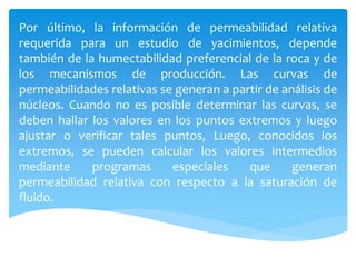 Por último, la información de permeabilidad relativa
requerida para un estudio de yacimientos, depende
también de la humectabilidad preferencial de la roca y de
los mecanismos de producción. Las curvas de
permeabilidades relativas se generan a partir de análisis de
núcleos. Cuando no es posible determinar las curvas, se
deben hallar los valores en los puntos extremos y luego
ajustar o verificar tales puntos, Luego, conocidos los
extremos, se pueden calcular los valores intermedios
mediante programas especiales que generan
permeabilidad relativa con respecto a la saturación de
fluido.
 