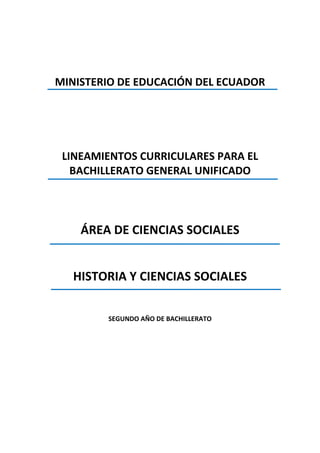  
 


    MINISTERIO DE EDUCACIÓN DEL ECUADOR 
 



 

 


     LINEAMIENTOS CURRICULARES PARA EL 
       BACHILLERATO GENERAL UNIFICADO 
 

 

 


        ÁREA DE CIENCIAS SOCIALES 
 

 


       HISTORIA Y CIENCIAS SOCIALES  
 

 

             SEGUNDO AÑO DE BACHILLERATO 

                           
                           

 




 
 