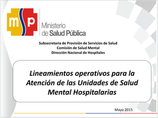 Lineamientos operativos para la
Atención de las Unidades de Salud
Mental Hospitalarias
Subsecretaria de Provisión de Servicios de Salud
Comisión de Salud Mental
Dirección Nacional de Hospitales
Mayo 2015
 